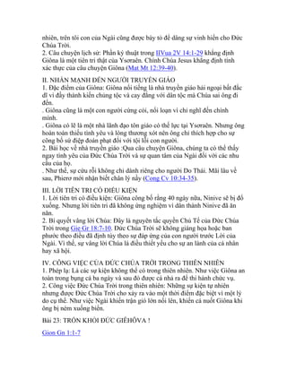 nhiên, trên tôi con của Ngài cũng được bày tỏ để dâng sự vinh hiển cho Đức
Chúa Trời.
2. Câu chuyện lịch sử: Phần ký thuật trong IIVua 2V 14:1-29 khẳng định
Giôna là một tiên tri thật của Ysơraên. Chính Chúa Jesus khẳng định tính
xác thực của câu chuyện Giôna (Mat Mt 12:39-40).
II. NHẤN MẠNH ĐẾN NGƯỜI TRUYỀN GIÁO
1. Đặc điểm của Giôna: Giôna nổi tiếng là nhà truyền giáo hải ngoại bất đắc
dĩ vì đầy thành kiến chủng tộc và cay đắng với dân tộc mà Chúa sai ông đi
đến.
. Giôna cũng là một con người cứng cỏi, nổi loạn vì chỉ nghĩ đến chính
mình.
. Giôna có lẽ là một nhà lãnh đạo tôn giáo có thế lực tại Ysơraên. Nhưng ông
hoàn toàn thiếu tình yêu và lòng thương xót nên ông chỉ thích hợp cho sự
công bố sứ điệp đoán phạt đối với tội lỗi con người.
2. Bài học về nhà truyền giáo :Qua câu chuyện Giôna, chúng ta có thể thấy
ngay tình yêu của Đức Chúa Trời và sự quan tâm của Ngài đối với các nhu
cầu của họ.
. Như thế, sự cứu rỗi không chỉ dành riêng cho người Do Thái. Mãi lâu về
sau, Phierơ mới nhận biết chân lý nầy (Cong Cv 10:34-35).
III. LỜI TIÊN TRI CÓ ĐIỀU KIỆN
1. Lời tiên tri có điều kiện: Giôna công bố rằng 40 ngày nữa, Ninive sẽ bị đổ
xuống. Nhưng lời tiên tri đã không ứng nghiệm vì dân thành Ninive đã ăn
năn.
2. Bí quyết vâng lời Chúa: Đây là nguyên tắc quyền Chủ Tể của Đức Chúa
Trời trong Gie Gr 18:7-10. Đức Chúa Trời sẽ không giáng họa hoặc ban
phước theo điều đã định tùy theo sự đáp ứng của con người trước Lời của
Ngài. Vì thế, sự vâng lời Chúa là điều thiết yếu cho sự an lành của cá nhân
hay xã hội.
IV. CÔNG VIỆC CỦA ĐỨC CHÚA TRỜI TRONG THIÊN NHIÊN
1. Phép lạ: Là các sự kiện không thể có trong thiên nhiên. Như việc Giôna an
toàn trong bụng cá ba ngày và sau đó được cá nhả ra để thi hành chức vụ.
2. Công việc Đức Chúa Trời trong thiên nhiên: Những sự kiện tự nhiên
nhưng được Đức Chúa Trời cho xảy ra vào một thời điểm đặc biệt vì một lý
do cụ thể. Như việc Ngài khiến trận gió lớn nổi lên, khiến cá nuốt Giôna khi
ông bị ném xuống biển.
Bài 23: TRỐN KHỎI ĐỨC GIÊHÔVA !
Gion Gn 1:1-7
 