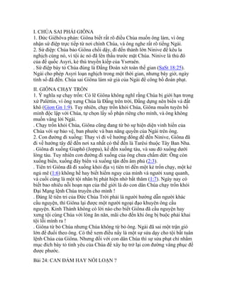 I. CHÚA SAI PHÁI GIÔNA
1. Đức Giêhôva phán: Giôna biết rất rõ điều Chúa muốn ông làm, vì ông
nhận sứ điệp trực tiếp từ nơi chính Chúa, và ông nghe rất rõ tiếng Ngài.
2. Sứ điệp: Chúa bảo Giôna chổi dậy, đi đến thành lớn Ninive để kêu la
nghịch cùng nó, vì tội ác nó đã lên thấu trước mặt Chúa. Ninive là thủ đô
của đế quốc Asyri, kẻ thù truyền kiếp của Ysơraên.
. Sứ điệp bày tỏ Chúa đúng là Đấng Đoán xét toàn thế gian (SaSt 18:25).
Ngài cho phép Asyri loạn nghịch trong một thời gian, nhưng bây giờ, ngày
tính sổ đã đến. Chúa sai Giôna làm sứ giả của Ngài để công bố đoán phạt.
II. GIÔNA CHẠY TRỐN
1. Ý nghĩa sự chạy trốn: Có lẽ Giôna không nghĩ rằng Chúa bị giới hạn trong
xứ Paléttin, vì ông xưng Chúa là Đấng trên trời, Đấng dựng nên biển và đất
khô (Gion Gn 1:9). Tuy nhiên, chạy trốn khỏi Chúa, Giôna muốn tuyên bố
mình độc lập với Chúa, tự chọn lấy số phận riêng cho mình, và ông không
muốn vâng lời Ngài.
. Chạy trốn khỏi Chúa, Giôna cũng đang từ bỏ sự hiện diện vinh hiển của
Chúa với sự bảo vệ, ban phước và ban năng quyền của Ngài trên ông.
2. Con đường đi xuống: Thay vì đi về hướng đông để đến Ninive, Giôna đã
đi về hướng tây để đến nơi xa nhất có thể đến là Tarêsi thuộc Tây Ban Nha.
. Giôna đi xuống Giaphô (Joppa), kế đến xuống tàu, và sau đó xuống dưới
lòng tàu. Tuy nhiên con đường đi xuống của ông chưa chấm dứt: Ông còn
xuống biển, xuống đáy biển và xuống tận đến âm phủ (2:3).
. Tiên tri Giôna đã đi xuống khỏi địa vị tiên tri đến một kẻ trốn chạy, một kẻ
ngủ mê (1:6) không hề hay biết hiểm nguy của mình và người xung quanh,
và cuối cùng là một tội nhân bị phát hiện nhờ bắt thăm (1:7). Ngày nay có
biết bao nhiêu nỗi hoạn nạn của thế giới là do con dân Chúa chạy trốn khỏi
Đại Mạng lệnh Chúa truyền cho mình !
. Đáng lẽ tiên tri của Đức Chúa Trời phải là người hướng dẫn người khác
cầu nguyện, thì Giôna lại được một người ngoại đạo khuyên ông cầu
nguyện. Kinh Thánh không có lời nào cho biết Giôna đã cầu nguyện hay
xưng tội cùng Chúa với lòng ăn năn, mãi cho đến khi ông bị buộc phải khai
tội lỗi mình ra !
. Giôna từ bỏ Chúa nhưng Chúa không từ bỏ ông. Ngài đã sai một trận gió
lớn để đuổi theo ông. Có thể xem điều nầy là một sự sửa dạy cho tội bất tuân
lệnh Chúa của Giôna. Nhưng đối với con dân Chúa thì sự sửa phạt chỉ nhằm
mục đích bày tỏ tình yêu của Chúa để xây họ trở lại con đường vâng phục để
được phước.
Bài 24: CAN ĐẢM HAY NỔI LOẠN ?
 