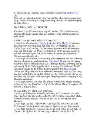 6. Đời sống họ có vâng theo khuôn mẫu Hội Thánh không (Mat Mt 7:15-
20).
Suốt lịch sử, Satan đã giả mạo công việc của Đức Chúa Trời bằng các giáo
lý giả và tìm cách chứng tỏ chúng là thật bằng các việc siêu nhiên như phép
lạ, chữa bệnh. . .
Bài 3: PHÂN LOẠI CÁC TIÊN TRI
Các tiên tri Cựu Ước có thể được sắp vào hai loại : Tiên tri thời tiền văn
chương (chỉ truyền sứ điệp bằng môi miệng) và Tiên tri thời văn chương
(viết sách).
I. CÁC TIÊN TRI THỜI TIỀN VĂN CHƯƠNG
1. Giai đoạn tiền hồng thủy: Giu Gd 1:14-15 và IIPhi 2Pr 2:5 có nhắc đến
hai nhà tiên tri thuộc giai đoạn tiền hồng thủy. Đó là Hênóc và Nôê.
2. Giai đoạn các tộc trưởng: Các tộc trưởng Apraham, Ysác, Giacốp được
xem như tiên tri của Đức Chúa Trời. Người nổi bật trong giai đoạn nầy là
đại lãnh tụ Môise. Ngoài ra Kinh Thánh có đề cập đến chị Môise là bà
Miriam như một nữ tiên tri.
3. Giai đoạn các quan xét: Giai đoạn nầy gồm có Đêbôra, một tiên tri không
nêu tên, các con trai của những tiên tri (ISa1Sm 19:20: các học trò của các
tiên tri) và nổi bật nhất là Samuên (Có lẽ Samuên đã sáng lập trường tiên tri
mà sau nầy Êli và Êlisê cũng điều hành các trường tiên tri như thế. Phaolô
cũng theo nguyên tắc đó để huấn luyện người lãnh đạo IITi 2Tm 2:2).
. Được phú dâng cho Chúa trước khi ra đời, Samuên đã phục vụ Chúa trong
đền tạm suốt thời thơ ấu, và đã trở thành một thầy tế lễ, một nhà tiên tri, một
quan xét, một thầy giáo và là một sử gia. Ông sống trọn đơi vâng phục Chúa,
không hề giao động.
4. Giai đoạn các vua: Giai đoạn nầy gồm có Nathan, Gát, Ahigia, Sêmagia,
một người của Đức Chúa Trời không nêu tên, Giêhu, Êliesê, Micagia và nổi
bật hơn cả là Êli và Êlisê.
II. CÁC TIÊN TRI THỜI VĂN CHƯƠNG
1. Giai đoạn tiềnlưu đày: Vào thế kỷ thứ 9 thứ 8 TC có một đại tiên tri là
Êsai và một số tiểu tiên tri như Apđia (?), Giô Ên,Giôna, Amốt, Ôsê, Michê,
Sôphôni, Nahum, Habacúc. Vào thế kỷ thứ 7 TC có một đại tiên tri là
Giêrêmi.
2. Giai đoạn Lưu đày (Thế kỷ 6 TC): Giai đoạn nầy có hai đại tiên tri là
Êxêchiên và Đaniên. Có thể có tiểu tiên tri Apđia trong giai đoạn nầy (?).
3. Giai đoạn hậulưu đày: Giai đoạn nầy chỉ có các tiểu tiên tri như Aghê và
Xachari (thế kỷ thứ 6 TC) và cuối cùng là Malachi (thế kỷ thứ 5 TC).
 