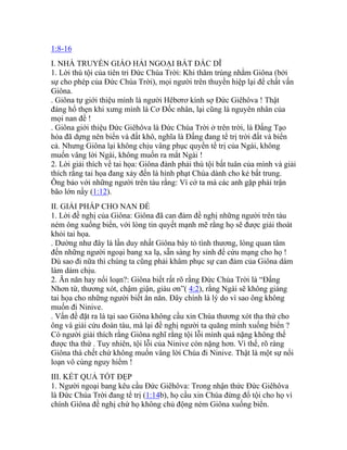 1:8-16
I. NHÀ TRUYỀN GIÁO HẢI NGOẠI BẤT ĐẮC DĨ
1. Lời thú tội của tiên tri Đức Chúa Trời: Khi thăm trúng nhằm Giôna (bởi
sự cho phép của Đức Chúa Trời), mọi người trên thuyền hiệp lại để chất vấn
Giôna.
. Giôna tự giới thiệu mình là người Hêbơrơ kính sợ Đức Giêhôva ! Thật
đáng hổ thẹn khi xưng mình là Cơ Đốc nhân, lại cũng là nguyên nhân của
mọi nan đề !
. Giôna giới thiệu Đức Giêhôva là Đức Chúa Trời ở trên trời, là Đấng Tạo
hóa đã dựng nên biển và đất khô, nghĩa là Đấng đang tể trị trời đất và biển
cả. Nhưng Giôna lại không chịu vâng phục quyền tể trị của Ngài, không
muốn vâng lời Ngài, không muốn ra mắt Ngài !
2. Lời giải thích về tai họa: Giôna đành phải thú tội bất tuân của mình và giải
thích rằng tai họa đang xảy đến là hình phạt Chúa dành cho kẻ bất trung.
Ông bảo với những người trên tàu rằng: Vì cớ ta mà các anh gặp phải trận
bão lớn nầy (1:12).
II. GIẢI PHÁP CHO NAN ĐỀ
1. Lời đề nghị của Giôna: Giôna đã can đảm đề nghị những người trên tàu
ném ông xuống biển, với lòng tin quyết mạnh mẽ rằng họ sẽ được giải thoát
khỏi tai họa.
. Dường như đây là lần duy nhất Giôna bày tỏ tình thương, lòng quan tâm
đến những người ngoại bang xa lạ, sẵn sàng hy sinh để cứu mạng cho họ !
Dù sao đi nữa thì chúng ta cũng phải khâm phục sự can đảm của Giôna dám
làm dám chịu.
2. Ăn năn hay nổi loạn?: Giôna biết rất rõ rằng Đức Chúa Trời là “Đấng
Nhơn từ, thương xót, chậm giận, giàu ơn”( 4:2), rằng Ngài sẽ không giáng
tai họa cho những người biết ăn năn. Đây chính là lý do vì sao ông không
muốn đi Ninive.
. Vấn đề đặt ra là tại sao Giôna không cầu xin Chúa thương xót tha thứ cho
ông và giải cứu đoàn tàu, mà lại đề nghị người ta quăng mình xuống biển ?
Có người giải thích rằng Giôna nghĩ rằng tội lỗi mình quá nặng không thể
được tha thứ . Tuy nhiên, tội lỗi của Ninive còn nặng hơn. Vì thế, rõ ràng
Giôna thà chết chứ không muốn vâng lời Chúa đi Ninive. Thật là một sự nổi
loạn vô cùng nguy hiểm !
III. KẾT QUẢ TỐT ĐẸP
1. Người ngoại bang kêu cầu Đức Giêhôva: Trong nhận thức Đức Giêhôva
là Đức Chúa Trời đang tể trị (1:14b), họ cầu xin Chúa đừng đổ tội cho họ vì
chính Giôna đề nghị chứ họ không chủ động ném Giôna xuống biển.
 