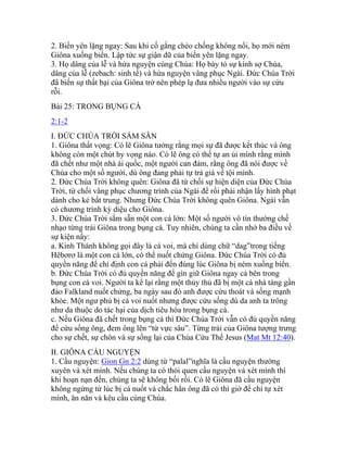 2. Biển yên lặng ngay: Sau khi cố gắng chèo chống không nổi, họ mới ném
Giôna xuống biển. Lập tức sự giận dữ của biển yên lặng ngay.
3. Họ dâng của lễ và hứa nguyện cùng Chúa: Họ bày tỏ sự kính sợ Chúa,
dâng của lễ (zebach: sinh tế) và hứa nguyện vâng phục Ngài. Đức Chúa Trời
đã biến sự thất bại của Giôna trở nên phép lạ đưa nhiều người vào sự cứu
rỗi.
Bài 25: TRONG BỤNG CÁ
2:1-2
I. ĐỨC CHÚA TRỜI SẮM SẴN
1. Giôna thất vọng: Có lẽ Giôna tưởng rằng mọi sự đã được kết thúc và ông
không còn một chút hy vọng nào. Có lẽ ông có thể tự an ủi mình rằng mình
đã chết như một nhà ái quốc, một người can đảm, rằng ông đã nói được về
Chúa cho một số người, dù ông đang phải tự trả giá về tội mình.
2. Đức Chúa Trời không quên: Giôna đã từ chối sự hiện diện của Đức Chúa
Trời, từ chối vâng phục chương trình của Ngài để rồi phải nhận lấy hình phạt
dành cho kẻ bất trung. Nhưng Đức Chúa Trời không quên Giôna. Ngài vẫn
có chương trình kỳ diệu cho Giôna.
3. Đức Chúa Trời sắm sẵn một con cá lớn: Một số người vô tín thường chế
nhạo từng trải Giôna trong bụng cá. Tuy nhiên, chúng ta cần nhớ ba điều về
sự kiện nầy:
a. Kinh Thánh không gọi đây là cá voi, mà chỉ dùng chữ “dag”trong tiếng
Hêbơrơ là một con cá lớn, có thể nuốt chửng Giôna. Đức Chúa Trời có đủ
quyền năng để chỉ định con cá phải đến đúng lúc Giôna bị ném xuống biển.
b. Đức Chúa Trời có đủ quyền năng để gìn giữ Giôna ngay cả bên trong
bụng con cá voi. Người ta kể lại rằng một thủy thủ đã bị một cá nhà táng gần
đảo Falkland nuốt chửng, ba ngày sau đó anh được cứu thoát và sống mạnh
khỏe. Một ngư phủ bị cá voi nuốt nhưng được cứu sống dù da anh ta trông
như da thuộc do tác hại của dịch tiêu hóa trong bụng cá.
c. Nếu Giôna đã chết trong bụng cá thì Đức Chúa Trời vẫn có đủ quyền năng
để cứu sống ông, đem ông lên “từ vực sâu”. Từng trải của Giôna tượng trưng
cho sự chết, sự chôn và sự sống lại của Chúa Cứu Thế Jesus (Mat Mt 12:40).
II. GIÔNA CẦU NGUYỆN
1. Cầu nguyện: Gion Gn 2:2 dùng từ “palal”nghĩa là cầu nguyện thường
xuyên và xét mình. Nếu chúng ta có thói quen cầu nguyện và xét mình thì
khi hoạn nạn đến, chúng ta sẽ không bối rối. Có lẽ Giôna đã cầu nguyện
không ngừng từ lúc bị cá nuốt và chắc hẳn ông đã có thì giờ để chỉ tự xét
mình, ăn năn và kêu cầu cùng Chúa.
 