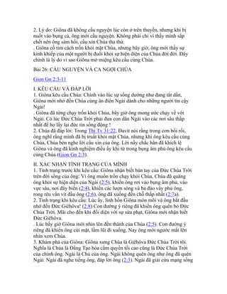 2. Lý do: Giôna đã không cầu nguyện lúc còn ở trên thuyền, nhưng khi bị
nuốt vào bụng cá, ông mới cầu nguyện. Không phải chỉ vì thấy mình sắp
chết nên ông sám hối, cầu xin Chúa tha thứ.
. Giôna cố tìm cách trốn khỏi mặt Chúa, nhưng bây giờ, ông mới thấy sự
kinh khiếp của một người bị đuổi khỏi sự hiện diện của Chúa đời đời. Đây
chính là lý do vì sao Giôna mở miệng kêu cầu cùng Chúa.
Bài 26: CẦU NGUYỆN VÀ CA NGỢI CHÚA
Gion Gn 2:3-11
I. KÊU CẦU VÀ ĐÁP LỜI
1. Giôna kêu cầu Chúa: Chính vào lúc sự sống dường như đang tắt dần,
Giôna mới nhớ đến Chúa cùng ân điển Ngài dành cho những người tin cậy
Ngài!
. Giôna đã từng chạy trốn khỏi Chúa, bây giờ ông mong ước chạy về với
Ngài. Có lúc Đức Chúa Trời phải đưa con dân Ngài vào các nơi sâu thấp
nhất để họ lấy lại đức tin sống động !
2. Chúa đã đáp lời: Trong Thi Tv 31:22, Đavít nói rằng trong cơn bối rối,
ông nghĩ rằng mình đã bị truất khỏi mặt Chúa, nhưng khi ông kêu cầu cùng
Chúa, Chúa bèn nghe lời cầu xin của ông. Lời nầy chắc hẳn đã khích lệ
Giôna và ông đã kinh nghiệm điều ấy khi từ trong bụng âm phủ ông kêu cầu
cùng Chúa (Gion Gn 2:3).
II. XÁC NHẬN TÌNH TRẠNG CỦA MÌNH
1. Tình trạng trước khi kêu cầu: Giôna nhận biết bàn tay của Đức Chúa Trời
trên đời sống của ông: Vì ông muốn trốn chạy khỏi Chúa, Chúa đã quăng
ông khỏi sự hiện diện của Ngài (2:5), khiến ông rơi vào bụng âm phủ, vào
vực sâu, nơi đáy biển (2:4), khiến các lượn sóng và ba đào vây phủ ông,
rong rêu vấn vít đầu ông (2:6), ông đã xuống đến chỗ thấp nhất (2:7a).
2. Tình trạng khi kêu cầu: Lúc ấy, linh hồn Giôna mòn mõi và ông bắt đầu
nhớ đến Đức Giêhôva! (2:8) Con đường ý riêng đã khiến ông quên bỏ Đức
Chúa Trời. Mãi cho đến khi đối diện với sự sửa phạt, Giôna mới nhận biết
Đức Giêhôva.
. Lúc bấy giờ Giôna mới nhìn lên đền thánh của Chúa (2:5). Con đường ý
riêng đã khiến ông cúi mặt, lầm lũi đi xuống. Nay ông mới ngước mắt lên
nhìn xem Chúa.
3. Khám phá của Giôna: Giôna xưng Chúa là Giêhôva Đức Chúa Trời tôi.
Nghĩa là Chúa là Đấng Tạo hóa cầm quyền tối cao cũng là Đức Chúa Trời
của chính ông. Ngài là Chủ của ông. Ngài không quên ông như ông đã quên
Ngài. Ngài đã nghe tiếng ông, đáp lời ông (2:3). Ngài đã giải cứu mạng sống
 