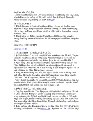 ông khỏi hầm hố (2:7b).
. Giôna cũng khám phá một Đức Chúa Trời đầy lòng thương xót. Tuy nhiên,
nếu ai chăm sự hư không giả dối, miệt mài đi theo ý riêng sẽ đánh mất
phước hạnh của lòng thương xót của Chúa (2:9).
III. HỨA NGUYỆN
1. Tôi sẽ dâng của lễ: Môi miệng Giôna không còn nói lời lằm bằm oán
trách mà sẽ được dùng để cảm tạ Chúa vì sự thương xót của Chúa trên ông.
Đây là một của lễ đẹp lòng Chúa, bày tỏ sự nhận biết và thuận phục chương
trình của Chúa.
2. Tôi sẽ trả sự tôi đã hứa nguyện: Chúa không bắt Giôna hứa nguyện,
nhưng tấm lòng biết ơn Chúa sẽ bật lên lời hứa nguyện tận hiến để sống cho
Chúa.
Bài 27: CƠ HỘI THỨ HAI
Gion Gn 3:1-10
I. VÂNG THEO TIẾNG GỌI CỦA CHÚA
1. Trở lại đất liền: Con cá đã vâng lời Chúa, nhả Giôna trên đất khô. Truyền
khẩu cho rằng Giôna đã lên bờ tại vùng Alexandretta phía bắc Antiốt xứ
Syri. Sử gia Josephus lại cho rằng Giôna được lên bờ vùng Hắc Hải ?
2. Nghe tiếng Chúa gọi lần thứ hai: Một số người khước từ sự kêu gọi của
Chúa đã không bao giờ có cơ hội thứ hai, nhưng Giôna đã ở trong số ít
người được còn cơ hội thứ hai. Chúa dặn ông đi đến đúng nơi Ngài đã sai và
phải nói đúng lời Chúa đã truyền dạy cho ông.
3. Vâng lời: Giôna vâng lời Chúa, chờ dậy và đi đến thành Ninive y theo
lệnh Chúa đã truyền. Ông cũng vâng lời Chúa mà rao giảng đúng sứ điệp
Chúa ban: “Còn 40 ngày nữa, Ninive sẽ đổ xuống”.
. Ninive là một thành phố rất lớn với khoảng 600. 000 dân. Khảo cổ học cho
biết chu vi của thành Ninive là 96 km (Diodorus Siculus và Layard). Vì thế,
muốn đi hết thành phố, Giôna phải mất ba ngày (3:2).
II. ĐÁP ỨNG CỦA THÀNH NINIVE
1. Đáp ứng ngay lập tức: Thật đáng ngạc nhiên vì thành phố gian ác đến nổi
bị Chúa sửa sọan đoán phạt lại sẵn sàng đáp ứng sứ điệp của Giôna ngay
trong ngày đầu tiên. Một số người giải thích rằng tin tức phép lạ Giôna đã
được loan truyền, khiến họ không dám chống cự Đức Chúa Trời của Giôna.
Tuy nhiên, chắc hẳn Đấng đã sai Giôna đến cảnh cáo họ cũng chính là Đấng
mở lòng họ để tin và ăn năn.
2. Toàn quốc ăn năn: Dân thành Ninive tin Đức Chúa Trời (3:5). Chữ “tin”ở
đây cũng chính là chữ “tin”trong SaSt 15:6: Ápraham tin Đức Giêhôva. Mọi
 