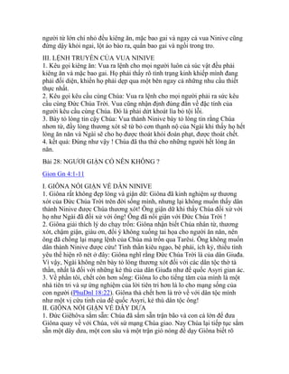 người từ lớn chí nhỏ đều kiêng ăn, mặc bao gai và ngay cả vua Ninive cũng
đứng dậy khỏi ngai, lột áo bào ra, quấn bao gai và ngồi trong tro.
III. LỆNH TRUYỀN CỦA VUA NINIVE
1. Kêu gọi kiêng ăn: Vua ra lệnh cho mọi người luôn cả súc vật đều phải
kiêng ăn và mặc bao gai. Họ phải thấy rõ tình trạng kinh khiếp mình đang
phải đối diện, khiến họ phải dẹp qua một bên ngay cả những nhu cầu thiết
thực nhất.
2. Kêu gọi kêu cầu cùng Chúa: Vua ra lệnh cho mọi người phải ra sức kêu
cầu cùng Đức Chúa Trời. Vua cũng nhận định đúng đắn về đặc tính của
người kêu cầu cùng Chúa. Đó là phải dứt khoát lìa bỏ tội lỗi.
3. Bày tỏ lòng tin cậy Chúa: Vua thành Ninive bày tỏ lòng tin rằng Chúa
nhơn từ, đầy lòng thương xót sẽ từ bỏ cơn thạnh nộ của Ngài khi thấy họ hết
lòng ăn năn và Ngài sẽ cho họ được thoát khỏi đoán phạt, được thoát chết.
4. kết quả: Đúng như vậy ! Chúa đã tha thứ cho những người hết lòng ăn
năn.
Bài 28: NGƯƠI GIẬN CÓ NÊN KHÔNG ?
Gion Gn 4:1-11
I. GIÔNA NỔI GIẬN VỀ DÂN NINIVE
1. Giôna rất không đẹp lòng và giận dữ: Giôna đã kinh nghiệm sự thương
xót của Đức Chúa Trời trên đời sống mình, nhưng lại không muốn thấy dân
thành Ninive được Chúa thương xót! Ông giận dữ khi thấy Chúa đối xử với
họ như Ngài đã đối xử với ông! Ông đã nổi giận với Đức Chúa Trời !
2. Giôna giải thích lý do chạy trốn: Giôna nhận biết Chúa nhân từ, thương
xót, chậm giận, giàu ơn, đổi ý không xuống tai họa cho người ăn năn, nên
ông đã chống lại mạng lệnh của Chúa mà trốn qua Tarêsi. Ông không muốn
dân thành Ninive được cứu! Tinh thần kiêu ngạo, bè phái, ích kỷ, thiếu tình
yêu thể hiện rõ nét ở đây: Giôna nghĩ rằng Đức Chúa Trời là của dân Giuđa.
Vì vậy, Ngài không nên bày tỏ lòng thương xót đối với các dân tộc thờ tà
thần, nhất là đối với những kẻ thù của dân Giuđa như đế quốc Asyri gian ác.
3. Về phần tôi, chết còn hơn sống: Giôna lo cho tiếng tăm của mình là một
nhà tiên tri và sự ứng nghiệm của lời tiên tri hơn là lo cho mạng sống của
con người (PhuDnl 18:22). Giôna thà chết hơn là trở về với dân tộc mình
như một vị cứu tinh của đế quốc Asyri, kẻ thù dân tộc ông!
II. GIÔNA NỔI GIẬN VỀ DÂY DƯA
1. Đức Giêhôva sắm sẵn: Chúa đã sắm sẵn trận bão và con cá lớn để đưa
Giôna quay về với Chúa, với sứ mạng Chúa giao. Nay Chúa lại tiếp tục sắm
sẵn một dây dưa, một con sâu và một trận gió nóng để dạy Giôna biết rõ
 