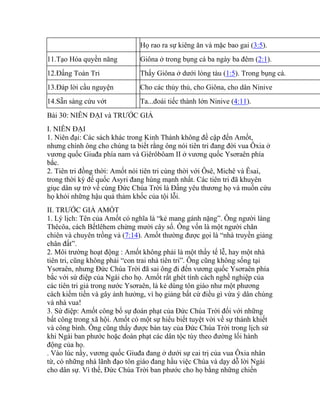 Họ rao ra sự kiêng ăn và mặc bao gai (3:5).
11.Tạo Hóa quyền năng Giôna ở trong bụng cá ba ngày ba đêm (2:1).
12.Đấng Toàn Tri Thấy Giôna ở dưới lòng tàu (1:5). Trong bụng cá.
13.Đáp lời cầu nguyện Cho các thủy thủ, cho Giôna, cho dân Ninive
14.Sẵn sàng cứu vớt Ta...đoái tiếc thành lớn Ninive (4:11).
Bài 30: NIÊN ĐẠI và TRƯỚC GIẢ
I. NIÊN ĐẠI
1. Niên đại: Các sách khác trong Kinh Thánh không đề cập đến Amốt,
nhưng chính ông cho chúng ta biết rằng ông nói tiên tri đang đời vua Ôxia ở
vương quốc Giuđa phía nam và Giêrôbôam II ở vương quốc Ysơraên phía
bắc.
2. Tiên tri đồng thời: Amốt nói tiên tri cùng thời với Ôsê, Michê và Êsai,
trong thời kỳ đế quốc Asyri đang hùng mạnh nhất. Các tiên tri đã khuyên
giục dân sự trở về cùng Đức Chúa Trời là Đấng yêu thương họ và muốn cứu
họ khỏi những hậu quả thảm khốc của tội lỗi.
II. TRƯỚC GIẢ AMỐT
1. Lý lịch: Tên của Amốt có nghĩa là “kẻ mang gánh nặng”. Ông người làng
Thêcôa, cách Bếtlêhem chừng mười cây số. Ông vốn là một người chăn
chiên và chuyên trồng vả (7:14). Amốt thường được gọi là “nhà truyền giảng
chân đất”.
2. Môi trường hoạt động : Amốt không phải là một thầy tế lễ, hay một nhà
tiên tri, cũng không phải “con trai nhà tiên tri”. Ông cũng không sống tại
Ysơraên, nhưng Đức Chúa Trời đã sai ông đi đến vương quốc Ysơraên phía
bắc với sứ điệp của Ngài cho họ. Amốt rất ghét tính cách nghề nghiệp của
các tiên tri giả trong nước Ysơraên, là kẻ dùng tôn giáo như một phương
cách kiếm tiền và gây ảnh hưởng, vì họ giảng bất cứ điều gì vừa ý dân chúng
và nhà vua!
3. Sứ điệp: Amốt công bố sự đoán phạt của Đức Chúa Trời đối với những
bất công trong xã hội. Amốt có một sự hiểu biết tuyệt vời về sự thánh khiết
và công bình. Ông cũng thấy được bàn tay của Đức Chúa Trời trong lịch sử
khi Ngài ban phước hoặc đoán phạt các dân tộc tùy theo đường lối hành
động của họ.
. Vào lúc nầy, vương quốc Giuđa đang ở dưới sự cai trị của vua Ôxia nhân
từ, có những nhà lãnh đạo tôn giáo đang hầu việc Chúa và dạy dỗ lời Ngài
cho dân sự. Vì thế, Đức Chúa Trời ban phước cho họ bằng những chiến
 