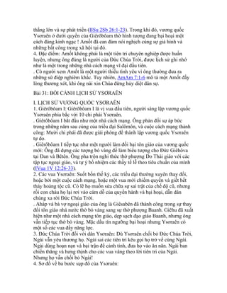 thắng lớn và sự phát triển (IISu 2Sb 26:1-23). Trong khi đó, vương quốc
Ysơraên ở dưới quyền của Giêrôbôam thờ hình tượng đang bại hoại một
cách đáng kinh ngạc ! Amốt đã can đảm nói nghịch cùng sự giả hình và
những bất công trong xã hội tại đó.
4. Đặc điểm: Amốt không phải là một tiên tri chuyên nghiệp được huấn
luyện, nhưng ông đúng là người của Đức Chúa Trời, được lịch sử ghi nhớ
như là một trong những nhà cách mạng vĩ đại đầu tiên.
. Có người xem Amốt là một người thiếu tình yêu vì ông thường đưa ra
những sứ điệp nghiêm khắc. Tuy nhiên, AmAm 7:1-6 mô tả một Amốt đầy
lòng thương xót, khi ông nài xin Chúa đừng hủy diệt dân sự.
Bài 31: BỐI CẢNH LỊCH SỬ YSƠRAÊN
I. LỊCH SỬ VƯƠNG QUỐC YSƠRAÊN
1. Giêrôbôam I: Giêrôbôam I là vị vua đầu tiên, người sáng lập vương quốc
Ysơraên phía bắc với 10 chi phái Ysơraên.
. Giêrôbôam I bắt đầu như một nhà cách mạng. Ông phản đối sự áp bức
trong những năm sau cùng của triều đại Salômôn, và cuộc cách mạng thành
công: Mười chi phái đã được giải phóng để thành lập vương quốc Ysơraên
tự do.
. Giêrôbôam I tiếp tục như một người làm đồi bại tôn giáo của vương quốc
mới: Ông đã dựng các tượng bò vàng để làm biểu tượng cho Đức Giêhôva
tại Đan và Bêtên. Ông pha trộn nghi thức thờ phượng Do Thái giáo với các
tập tục ngoại giáo, và tự ý bổ nhiệm các thầy tế lễ theo tiêu chuẩn của mình
(IVua 1V 12:26-33).
2. Các vua Ysơraên: Suốt bốn thế kỷ, các triều đại thường xuyên thay đổi,
hoặc bởi một cuộc cách mạng, hoặc một vua mới chiếm quyền và giết hết
thảy hoàng tộc cũ. Có lẽ họ muốn sửa chữa sự sai trật của chế độ cũ, nhưng
rồi con cháu họ lại rơi vào cám dỗ của quyền hành và bại hoại, dẫn dân
chúng xa rời Đức Chúa Trời.
. Aháp và bà vợ ngoại giáo của ông là Giêsabên đã thành công trong sự thay
đổi tôn giáo nhà nước thờ bò vàng sang sự thờ phượng Baanh. Giêhu đã xuất
hiện như một nhà cách mạng tôn giáo, dẹp sạch đạo giáo Baanh, nhưng ông
vẫn tiếp tục thờ bò vàng. Mặc dầu tín ngưỡng bại hoại nhưng Ysơraên có
một số các vua đầy năng lực.
3. Đức Chúa Trời đối với dân Ysơraên: Dù Ysơraên chối bỏ Đức Chúa Trời,
Ngài vẫn yêu thương họ. Ngài sai các tiên tri kêu gọi họ trở về cùng Ngài.
Ngài dùng hoạn nạn và bại trận để cảnh tỉnh, đưa họ vào ăn năn. Ngài ban
chiến thắng và hưng thịnh cho các vua vâng theo lời tiên tri của Ngài.
Nhưng họ vẫn chối bỏ Ngài!
4. Sơ đồ về ba bước sụp đổ của Ysơraên:
 