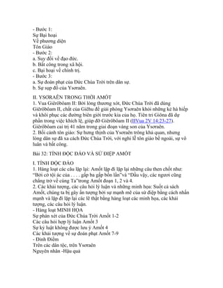 - Bước 1:
Sự Bại hoại
Về phương diện
Tôn Giáo
- Bước 2:
a. Suy đồi về đạo đức.
b. Bất công trong xã hội.
c. Bại hoại về chính trị.
- Bước 3:
a. Sự đoán phạt của Đức Chúa Trời trên dân sự.
b. Sự sụp đổ của Ysơraên.
II. YSƠRAÊN TRONG THỜI AMỐT
1. Vua Giêrôbôam II: Bởi lòng thương xót, Đức Chúa Trời đã dùng
Giêrôbôam II, chắt của Giêhu để giải phóng Ysơraên khỏi những kẻ hà hiếp
và khôi phục các đường biên giới trước kia của họ. Tiên tri Giôna đã dự
phần trong việc khích lệ, giúp đỡ Giêrôbôam II (IIVua 2V 14:23-27).
Giêrôbôam cai trị 41 năm trong giai đoạn vàng son của Ysơraên.
2. Bối cảnh tôn giáo: Sự hưng thịnh của Ysơraên trông khả quan, nhưng
lòng dân sự đã xa cách Đức Chúa Trời, với nghi lễ tôn giáo bề ngoài, sự vô
luân và bất công.
Bài 32: TÍNH ĐỘC ĐÁO VÀ SỨ ĐIỆP AMỐT
I. TÍNH ĐỘC ĐÁO
1. Hàng loạt các câu lặp lại: Amốt lặp đi lặp lại những câu then chốt như:
“Bởi cớ tội ác của . . . . gấp ba gấp bốn lần”và “Dầu vậy, các ngươi cũng
chẳng trở về cùng Ta”trong Amốt đoạn 1, 2 và 4.
2. Các khải tượng, các câu hỏi lý luận và những minh họa: Suốt cả sách
Amốt, chúng ta bị gây ấn tượng bởi sự mạnh mẽ của sứ điệp bằng cách nhấn
mạnh và lặp đi lặp lại các lẽ thật bằng hàng loạt các minh họa, các khải
tượng, các câu hỏi lý luận.
- Hàng loạt MINH HỌA
Sự phán xét của Đức Chúa Trời Amốt 1-2
Các câu hỏi hợp lý luận Amốt 3
Sự kỷ luật không được lưu ý Amốt 4
Các khải tượng về sự đoán phạt Amốt 7-9
- Đỉnh Điểm
Trên các dân tộc, trên Ysơraên
Nguyên nhân -Hậu quả
 
