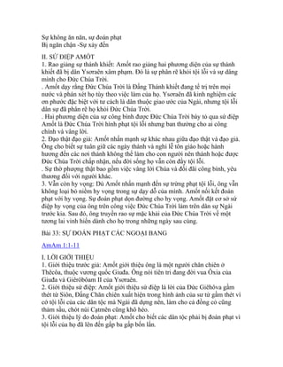 Sự không ăn năn, sự đoán phạt
Bị ngăn chận -Sự xảy đến
II. SỨ ĐIỆP AMỐT
1. Rao giảng sự thánh khiết: Amốt rao giảng hai phương diện của sự thánh
khiết đã bị dân Ysơraên xâm phạm. Đó là sự phân rẽ khỏi tội lỗi và sự dâng
mình cho Đức Chúa Trời.
. Amốt dạy rằng Đức Chúa Trời là Đấng Thánh khiết đang tể trị trên mọi
nước và phán xét họ tùy theo việc làm của họ. Ysơraên đã kinh nghiệm các
ơn phước đặc biệt với tư cách là dân thuộc giao ước của Ngài, nhưng tội lỗi
dân sự đã phân rẽ họ khỏi Đức Chúa Trời.
. Hai phương diện của sự công bình được Đức Chúa Trời bày tỏ qua sứ điệp
Amốt là Đức Chúa Trời hình phạt tội lỗi nhưng ban thưởng cho ai công
chính và vâng lời.
2. Đạo thật đạo giả: Amốt nhấn mạnh sự khác nhau giữa đạo thật và đạo giả.
Ông cho biết sự tuân giữ các ngày thánh và nghi lễ tôn giáo hoặc hành
hương đến các nơi thánh không thể làm cho con người nên thánh hoặc được
Đức Chúa Trời chấp nhận, nếu đời sống họ vẫn còn đầy tội lỗi.
. Sự thờ phượng thật bao gồm việc vâng lời Chúa và đối đãi công bình, yêu
thương đối với người khác.
3. Vẫn còn hy vọng: Dù Amốt nhấn mạnh đến sự trừng phạt tội lỗi, ông vẫn
không loại bỏ niềm hy vọng trong sự dạy dỗ của mình. Amốt nối kết đoán
phạt với hy vọng. Sự đoán phạt dọn đường cho hy vọng. Amốt đặt cơ sở sứ
điệp hy vọng của ông trên công việc Đức Chúa Trời làm trên dân sự Ngài
trước kia. Sau đó, ông truyền rao sự mặc khải của Đức Chúa Trời về một
tương lai vinh hiển dành cho họ trong những ngày sau cùng.
Bài 33: SỰ ĐOÁN PHẠT CÁC NGOẠI BANG
AmAm 1:1-11
I. LỜI GIỚI THIỆU
1. Giới thiệu trước giả: Amốt giới thiệu ông là một người chăn chiên ở
Thêcôa, thuộc vương quốc Giuđa. Ông nói tiên tri đang đời vua Ôxia của
Giuđa và Giêrôbôam II của Ysơraên.
2. Giới thiệu sứ điệp: Amốt giới thiệu sứ điệp là lời của Đức Giêhôva gầm
thét từ Siôn, Đấng Chăn chiên xuất hiện trong hình ảnh của sư tử gầm thét vì
cớ tội lỗi của các dân tộc mà Ngài đã dựng nên, làm cho cả đồng cỏ cũng
thảm sầu, chót núi Cạtmên cũng khô héo.
3. Giới thiệu lý do đoán phạt: Amốt cho biết các dân tộc phải bị đoán phạt vì
tội lỗi của họ đã lên đến gấp ba gấp bốn lấn.
 