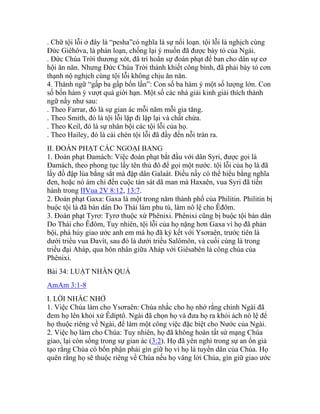. Chữ tội lỗi ở đây là “pesha”có nghĩa là sự nổi loạn. tội lỗi là nghịch cùng
Đức Giêhôva, là phản loạn, chống lại ý muốn đã được bày tỏ của Ngài.
. Đức Chúa Trời thương xót, đã trì hoãn sự đoán phạt để ban cho dân sự cơ
hội ăn năn. Nhưng Đức Chúa Trời thánh khiết công bình, đã phải bày tỏ cơn
thạnh nộ nghịch cùng tội lỗi không chịu ăn năn.
4. Thành ngữ “gấp ba gấp bốn lần”: Con số ba hàm ý một số lượng lớn. Con
số bốn hàm ý vượt quá giới hạn. Một số các nhà giải kinh giải thích thành
ngữ nầy như sau:
. Theo Farrar, đó là sự gian ác mỗi năm mỗi gia tăng.
. Theo Smith, đó là tội lỗi lặp đi lặp lại và chất chứa.
. Theo Keil, đó là sự nhân bội các tội lỗi của họ.
. Theo Hailey, đó là cái chén tội lỗi đã đầy đến nỗi tràn ra.
II. ĐOÁN PHẠT CÁC NGOẠI BANG
1. Đoán phạt Đamách: Việc đoán phạt bắt đầu với dân Syri, được gọi là
Đamách, theo phong tục lấy tên thủ đô để gọi một nước. tội lỗi của họ là đã
lấy đồ đập lúa bằng sắt mà đập dân Galaát. Điều nầy có thể hiểu bằng nghĩa
đen, hoặc nó ám chỉ đến cuộc tàn sát dã man mà Haxaên, vua Syri đã tiến
hành trong IIVua 2V 8:12, 13:7.
2. Đoán phạt Gaxa: Gaxa là một trong năm thành phố của Philitin. Philitin bị
buộc tội là đã bán dân Do Thái làm phu tù, làm nô lệ cho Êđôm.
3. Đoán phạt Tyrơ: Tyrơ thuộc xứ Phênixi. Phênixi cũng bị buộc tội bán dân
Do Thái cho Êđôm, Tuy nhiên, tội lỗi của họ nặng hơn Gaxa vì họ đã phản
bội, phá hủy giao ước anh em mà họ đã ký kết với Ysơraên, trước tiên là
dưới triều vua Đavít, sau đó là dưới triều Salômôn, và cuối cùng là trong
triều đại Aháp, qua hôn nhân giữa Aháp với Giêsabên là công chúa của
Phênixi.
Bài 34: LUẬT NHÂN QUẢ
AmAm 3:1-8
I. LỜI NHẮC NHỞ
1. Việc Chúa làm cho Ysơraên: Chúa nhắc cho họ nhớ rằng chính Ngài đã
đem họ lên khỏi xứ Êdíptô. Ngài đã chọn họ và đưa họ ra khỏi ách nô lệ để
họ thuộc riêng về Ngài, để làm một công việc đặc biệt cho Nước của Ngài.
2. Việc họ làm cho Chúa: Tuy nhiên, họ đã không hoàn tất sứ mạng Chúa
giao, lại còn sống trong sự gian ác (3:2). Họ đã yên nghỉ trong sự an ổn giả
tạo rằng Chúa có bổn phận phải gìn giữ họ vì họ là tuyển dân của Chúa. Họ
quên rằng họ sẽ thuộc riêng về Chúa nếu họ vâng lời Chúa, gìn giữ giao ước
 