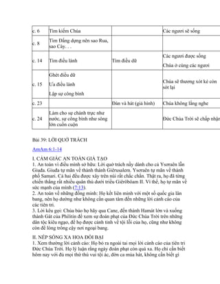 c. 6 Tìm kiếm Chúa Các ngươi sẽ sống
c. 8
Tìm Đấng dựng nên sao Rua,
sao Cày. . .
c. 14 Tìm điều lành Tìm điều dữ
Các ngươi được sống
Chúa ở cùng các ngươi
c. 15
Ghét điều dữ
Ưa điều lành
Lập sự công bình
Chúa sẽ thương xót kẻ còn
sót lại
c. 23 Đàn và hát (giả hình) Chúa không lắng nghe
c. 24
Làm cho sự chánh trực như
nước, sự công bình như sông
lớn cuồn cuộn
Đức Chúa Trời sẽ chấp nhận
Bài 39: LỜI QUỞ TRÁCH
AmAm 6:1-14
I. CẢM GIÁC AN TOÀN GIẢ TẠO
1. An toàn vì điều mình sở hữu: Lời quở trách nầy dành cho cả Ysơraên lẫn
Giuđa. Giuđa tự mãn về thành thánh Giêrusalem. Ysơraên tự mãn về thành
phố Samari. Cả hai đều được xây trên núi rất chắc chắn. Thật ra, họ đã từng
chiến thắng rất nhiều quân thù dưới triều Giêrôbôam II. Vì thế, họ tự mãn về
sức mạnh của mình (7:13).
2. An toàn về những đồng minh: Họ kết liên minh với một số quốc gia lân
bang, nên họ dường như không cần quan tâm đến những lời cảnh cáo của
các tiên tri.
3. Lời kêu gọi: Chúa bảo họ hãy qua Cane, đến thành Hamát lớn và xuống
thành Gát của Philitin để xem sự đoán phạt của Đức Chúa Trời trên những
dân tộc kiêu ngạo, để họ được cảnh tỉnh về tội lỗi của họ, cũng như không
còn để lòng trông cậy nơi ngoại bang.
II. NẾP SỐNG XA HOA ĐỒI BẠI
1. Xem thường lời cảnh cáo: Họ bỏ ra ngoài tai mọi lời cảnh cáo của tiên tri
Đức Chúa Trời. Họ lý luận rằng ngày đoán phạt còn quá xa. Họ chỉ cần biết
hôm nay với đủ mọi thứ thú vui tội ác, đờn ca múa hát, không cần biết gì
 