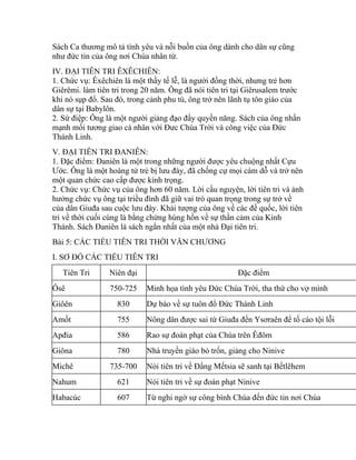 Sách Ca thương mô tả tình yêu và nỗi buồn của ông dành cho dân sự cũng
như đức tin của ông nơi Chúa nhân từ.
IV. ĐẠI TIÊN TRI ÊXÊCHIÊN:
1. Chức vụ: Êxêchiên là một thầy tế lễ, là người đồng thời, nhưng trẻ hơn
Giêrêmi. làm tiên tri trong 20 năm. Ông đã nói tiên tri tại Giêrusalem trước
khi nó sụp đổ. Sau đó, trong cảnh phu tù, ông trở nên lãnh tụ tôn giáo của
dân sự tại Babylôn.
2. Sứ điệp: Ông là một người giảng đạo đầy quyền năng. Sách của ông nhấn
mạnh mối tương giao cá nhân với Đưc Chúa Trời và công việc của Đức
Thánh Linh.
V. ĐẠI TIÊN TRI ĐANIÊN:
1. Đặc điểm: Đaniên là một trong những người được yêu chuộng nhất Cựu
Ước. Ông là một hoàng tử trẻ bị lưu đày, đã chống cự mọi cám dỗ và trở nên
một quan chức cao cấp được kính trọng.
2. Chức vụ: Chức vụ của ông hơn 60 năm. Lời cầu nguyện, lời tiên tri và ảnh
hưởng chức vụ ông tại triều đình đã giữ vai trò quan trọng trong sự trở về
của dân Giuđa sau cuộc lưu đày. Khải tượng của ông về các đế quốc, lời tiên
tri về thời cuối cùng là bằng chứng hùng hồn về sự thần cảm của Kinh
Thánh. Sách Đaniên là sách ngắn nhất của một nhà Đại tiên tri.
Bài 5: CÁC TIỂU TIÊN TRI THỜI VĂN CHƯƠNG
I. SƠ ĐỒ CÁC TIỂU TIÊN TRI
Tiên Tri Niên đại Đặc điểm
Ôsê 750-725 Minh họa tình yêu Đức Chúa Trời, tha thứ cho vợ mình
Giôên 830 Dự báo về sự tuôn đổ Đức Thánh Linh
Amốt 755 Nông dân được sai từ Giuđa đến Ysơraên để tố cáo tội lỗi
Apđia 586 Rao sự đoán phạt của Chúa trên Êđôm
Giôna 780 Nhà truyền giáo bỏ trốn, giảng cho Ninive
Michê 735-700 Nói tiên tri về Đấng Mếtsia sẽ sanh tại Bếtlêhem
Nahum 621 Nói tiên tri về sự đoán phạt Ninive
Habacúc 607 Từ nghi ngờ sự công bình Chúa đến đức tin nơi Chúa
 