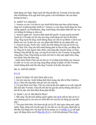 hành động của Ngài. Ngài tuyên bố rằng đã đến lúc Ysơraên sẽ bị hủy phá,
nhà Giêrôbôam sẽ bị ngã dưới lưỡi gươm ( dù Giêrôbôam vẫn còn được
hưởng ân huệ ).
II. AMỐT VÀ AMAXIA
1. Amaxia vu cáo: Lời tiên tri của Amốt đã bị bóp méo theo chiều hướng
chụp mũ về phương diện chính trị ! Amaxia vu oan rằng Amốt đang âm mưu
chống nghịch vua Giêrôbôam, rằng Amốt đang xâm phạm lãnh thổ của vua
với những lời không ai chịu nổi.
2. Amaxia ngăn cản: Amaxia nhân danh thế quyền và giáo quyền mà đuổi
Amốt trở về Giuđa với lời mĩa mai rằng Amốt đang nói tiên tri để kiếm
sống. Ông tuyên bố rằng Amốt không được nói tiên tri tại Bêtên vì đó là nơi
thánh của vua, là nhà của vua, xúc phạm đến Bêtên là xúc phạm đến vua.
3. Amaxia trả giá: Trước tiên, Amốt cho biết những lời ông nói là lời của
Đức Chúa Trời. Ông cho biết mình không phải là tiên tri hay con đấng tiên
tri. Ông chỉ là một người chăn chiên, một nông dân chuyên trồng vả rừng.
Nhưng Chúa đã bắt lấy ông, sai ông đi nói tiên tri cho Ysơraên và ông phải
vâng phục Chúa. Ông không tự chọn nói tiên tri như một nghề kiếm sống,
mà chính Chúa đã chọn ông.
. Amốt nhơn Danh Chúa mà nói tiên tri về số phận kinh khiếp của Amaxia.
Cả đến vợ và các con của ông cũng đồng chung số phận với dân Ysơraên.
Amốt khẳng định một lần nữa rằng Ysơraên sẽ bị đày làm phu tù.
Bài 41: GIỜ ĐÃ ĐIỂM !
8:1-14
I. KHẢI TƯỢNG VỀ GIỎ TRÁI MÙA HẠ
1. Giỏ trái mùa hạ: Amốt khẳng định khải tượng nầy đến từ Đức Giêhôva
(8:1). Chúa cho ông thấy một giỏ trái cây mùa hạ.
2. Lời giải thích của Chúa: Trái cây mùa hạ đã chín nghĩa là sự cuối cùng đã
đến trên dân Ysơraên. Chúa đã chờ đợi họ quá lâu mà họ không nắm lấy cơ
hội để ăn năn, nên thời điểm đoán phạt đã đến.
II. NHẮC LẠI LÝ DO ĐOÁN PHẠT
1. Bất công: Họ đã nuốt những người nghèo nàn (8:4), bắt họ làm nô lệ và
xem thường giá trị của anh em mình đến nổi mua họ chỉ bằng giá một đôi
dép !
2. Tôn giáo hình thức: Họ tham dự đủ các kỳ lễ, như ngày trăng mới, ngày
sabát. Ngày trăng mới là một ngày lễ vừa dân sự vừa tôn giáo, đánh dấu sự
bắt đầu của tháng mới. Họ họp lại để ăn mừng vui vẻ (OsHs 2:11), để nghỉ
ngơi, để dâng thêm của lễ (Dan Ds 28:11), và để thờ phượng Chúa (EsIs
 