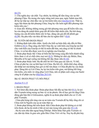 66:23).
3. Chủ nghĩa duy vật chất: Tuy nhiên, họ không để tấm lòng vào sự thờ
phượng Chúa. Họ mong cho ngày trăng mới mau qua, ngày Sabát mau hết,
để họ lại tiếp tục chúi đầu vào sự tìm kiếm tiền của (AmAm 8:5a). Thật ra,
ngay khi tham dự thờ phượng Chúa, lòng họ vẫn luôn nghĩ đến phương tiện
kiếm tiền của !
4. Gian dối: Không những mong giờ thờ phượng mau qua để kiếm tiền của,
họ còn dùng đủ mánh khóe gian dối để kiếm thật nhiều tiền. Họ bớt dung
lượng của cân để kiếm thêm siếc lơ bạc, dùng cân giả dối để phỉnh gạt
(8:5b). Họ pha trấu vào thóc để bán cho kẻ nghèo khổ ! (8:6).
III. TUYÊN BỐ ĐOÁN PHẠT
1. Khẳng định tính chắc chắn: Amốt cho biết sự hiện thấy nầy đến từ Đức
Giêhôva (8:1). Ông cũng cho biết Chúa lấy sự vinh hiển của Giacốp mà thề
(Sự vinh hiển của Giacốp có thể là miền đất hứa, mà cũng có thể là chính
Chúa, vì cả hai đều được xem là cơ nghiệp của Giacốp).
2. Đoán phạt thuộc thể: Chúa sẽ biến bài hát trong cung đền biến thành tiếng
khóc than vi sẽ có chết chóc mọi nơi (8:3). Những kẻ nhờ cậy Bêtên, Đan,
Bêesêba sẽ bị ngã xuống mà không thể dậy được nữa (8:14).
3. Đoán phạt thuộc linh: Họ đã chối bỏ lời Chúa qua các tiên tri. Vì thế,
Chúa sẽ phó họ vào sự khô hạn Lời Chúa. Họ bối rối , khốn khổ chạy dông
dài khắp nơi mà không bao giờ có thể tìm được vì Chúa đã phó họ vào đoán
phạt. Đang khi có Lời Chúa, họ lại tìm kiếm trần gian, mà không hết lòng
tìm kiếm, yêu mến và vâng phục Lời Chúa, nên số phận cuối cùng của Saulơ
cũng là số phận của họ (ISa1Sm 28:5-6).
Bài 42: ĐOÁN PHẠT VÀ HỒi PHỤC
AmAm 9:1-15
I. ĐOÁN PHẠT
1. Nơi khởi đầu đoán phạt: Đoán phạt được bắt đầu tại bàn thờ (9:1), là nơi
dân Ysơraên trông mong sự bảo vệ và ân phước. Đa số học giả tin rằng Chúa
đứng gần bàn thờ ở Giêrusalem, nghĩa là sự đoán phạt dành cho cả 12 chi
phái Ysơraên.
. Chúa phá hỏng nền tảng của sự an toàn của Ysơraên để họ thấy rằng chỉ có
Chúa mới là Nguồn của sự an toàn thật sự.
2. Đoán phạt không thể trốn thoát: Khi Chúa đoán phạt thì không ai có thể
trốn thoát, dù họ ẩn mình ở bất cứ nơi nào trong trần gian nầy (9:1-4).
. Họ bị xem như dân ngoại bang Êthiôpi. Điểm khác biệt giữa Ysơraên và
các dân tộc khác là giao ước giữa Đức Chúa Trời với họ. Nay họ đã phá hủy
 