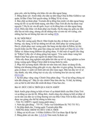 giao ước, nên họ không còn khác chi các dân ngoại bang.
3. Đấng đoán xét: Amốt nhắc cho dân sự nhớ rằng Chúa là Đức Giêhôva vạn
quân, là Đức Chúa Trời quyền năng, là Đấng Tể trị vũ trụ.
4. Bản chất sự đoán phạt: Ysơraên đã tự đồng hóa mình với dân ngoại bang
trong tội lỗi và sự thờ hình tượng, nên Đức Chúa Trời đã cho họ được toại
nguyện !! Họ bị rải vào đế quốc Asyri và bị đồng hóa với dân ngoại bang
(9:4). Điều nầy khác với đoán phạt của Giuđa. Họ bị sàng sảy giữa các dân
như lúa mì trên sàng, nhưng chỉ để những trấu và rơm rác rớt xuống, còn
những hạt lúa mì không hột nào rơi xuống (9:9).
II. SỰ HỒI PHỤC
1. Phục hồi vương quốc Đavít: Dân Giuđa lưu đày sẽ được trở về quê
hương, xây dựng, tu bổ lại những nơi đổ nát, khôi phục lại vương quyền
Đavít, chinh phục mọi vương quốc lân bang mà đại diện là Êđôm, kẻ thù
truyền kiếp của Do Thái, giao hảo cùng các nước kính sợ Chúa (9:12). (Từ
Êđôm và Ađam trong Hêbơrơ rất giống nhau. Vì thế một số người cho rằng
từ “Êđôm”ở đây chỉ về dòng giống loài ngươi. “Các nước được xưng bởi
Danh Chúa”bao gồm mọi người tin nhận Chúa Jesus).
. Điều nầy được ứng nghiệm một phần khi dân sự trở về, ứng nghiệm xa hơn
trong vương quốc Đấng Christ nhất là trong thiên hy niên.
2. Phục hồi sự hưng thịnh: Đất đai trở nên màu mỡ, được sử dụng tối đa,
không còn khoảng trống giữa gặt và cày, đạp nho và gieo giống. Sự màu mở,
giàu có được ví sánh với hình ảnh núi nhỏ rượu ngọt. Dân lưu đày trở về sẽ
xây thành, xây nhà, trồng trọt và cày cấy và hưởng hoa lợi của tay mình
(9:13-14).
3. Sự hồi phục vững vàng: Chính Chúa phán rằng: “Ta sẽ lại trồng chúng nó
trên đất chúng nó”. Đây là việc chính Chúa làm cho họ. Vì thế, họ không
còn sợ hãi bị nhổ khỏi đất mình đã được Chúa ban cho.
Bài 43: ĐỨC CHÚA TRỜI QUA SÁCH AMỐT
Sách Amốt giúp chúng ta hiểu rõ hơn về sự thánh khiết của Đức Chúa Trời
và sự đáng sợ của tội lỗi. Đồng thời, Amốt cũng cho chúng ta biết sứ điệp về
sự ăn năn của dân sự và lòng thương xót của Đức Chúa Trời là điều cần phải
được rao giảng cho thế hệ chúng ta hôm nay.
- Tiên Tri AMỐT ( người mang gánh nặng )
1. Niên đại gần đúng: . 755 TC: Triều vua Giêrôbôam II( 792-753 TC).
2. Sứ điệp dành cho: Vương quốc Ysơraên phía Bắc
- NHỮNG ĐẶC ĐIỂM VỀ ĐỨC CHÚA TRỜI
1. Đấng cai trị tối cao: 1-8 Đức Giêhôva Tối Cao được lập đi lập lại
2. Đâng phán xét các dân: 1:2-2:16 Tám nước bị đoán xét
 