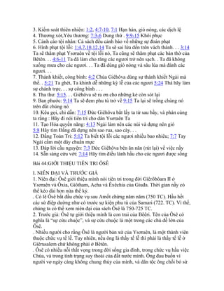 3. Kiểm soát thiên nhiên: 1:2, 4:7-10, 7:1 Hạn hán, gió nóng, các dịch lệ
4. Thương xót,Yêu thương: 7:3-6 Dung thứ . 9:9-15 Khôi phục
5. Cảnh cáo tội nhân: Cả sách đều cảnh báo về những sự đoán phạt
6. Hình phạt tội lỗi: 1:4,7,10,12,14 Ta sẽ sai lửa đến trên vách thành. . . 3:14
Ta sẽ thăm phạt Ysơraên về tội lỗi nó, Ta cũng sẽ thăm phạt các bàn thờ của
Bêtên. . . 4:6-11 Ta đã làm cho răng các ngươi trở nên sạch. . Ta đã không
xuống mưa cho các ngươi. . . Ta đã dùng gió nóng và sâu lúa mà đánh các
ngươi. . .
7. Thánh khiết, công bình: 4:2 Chúa Giêhôva dùng sự thánh khiết Ngài mà
thề. . 5:21 Ta ghét, Ta khinh dễ những kỳ lễ của các ngươi 5:24 Thà hãy làm
sự chánh trực. . . sự công bình . . .
8. Tha thư: 5:15. . . Giêhôva sẽ ra ơn cho những kẻ còn sót lại
9. Ban phước: 9:14 Ta sẽ đem phu tù trở về 9:15 Ta lại sẽ trồng chúng nó
trên đất chúng nó
10. Kêu gọi, chỉ dẫn: 7:15 Đức Giêhôva bắt lấy ta từ sau bầy, và phán cùng
ta rằng : Hãy đi nói tiên tri cho dân Ysơraên Ta
11. Tạo Hóa quyền năng: 4:13 Ngài làm nên các núi và dựng nên gió
5:8 Hãy tìm Đấng đã dựng nên sao rua, sao cày. . .
12. Đấng Toàn Tri: 5:12 Ta biết tội lỗi các ngươi nhiều bao nhiêu; 7:7 Tay
Ngài cầm một dây chuẩn mực
13. Đáp lời cầu nguyện: 7:3 Đức Giêhôva bèn ăn năn (rút lại) về việc nầy
14. Sẵn sàng cứu vớt: 7:14 Hãy tìm điều lành hầu cho các ngươi được sống
Bài 44:GIỚI THIỆU TIÊN TRI ÔSÊ
I. NIÊN ĐẠI VÀ TRƯỚC GIẢ
1. Niên đại: Ôsê giới thiệu mình nói tiên tri trong đời Giêrôbôam II ở
Ysơraên và Ôxia, Giôtham, Acha và Êxêchia của Giuđa. Thời gian nầy có
thể kéo dài hơn nửa thế kỷ.
. Có lẽ Ôsê bắt đầu chức vụ sau Amốt chừng năm năm (750 TC). Hầu hết
các sứ điệp dường như có trước sự kiện phu tù của Samari (722. TC). Vì thế,
chúng ta có thể xem niên đại của sách Ôsê là 750-725 TC.
2. Trước giả: Ôsê tự giới thiệu mình là con trai của Bêêri. Tên của Ôsê có
nghĩa là “sự cứu chuộc”, và sự cứu chuộc là một trong các chủ đề lớn của
Ôsê.
. Nhiều người cho rầng Ôsê là người bản xứ của Ysơraên, là một thành viên
thuộc chức vụ tế lễ. Tuy nhiên, nếu ông là thầy tế lễ thì phải là thầy tế lễ ở
Giêrusalem chứ không phải ở Bêtên.
. Ôsê có nhiều nỗi thất vọng trong đời sống gia đình, trong chức vụ hầu việc
Chúa, và trong tình trạng suy thoái của đất nước mình. Ông đau buồn vì
người vợ ngày càng không chung thủy của mình, và dân tộc ông chối bỏ sứ
 