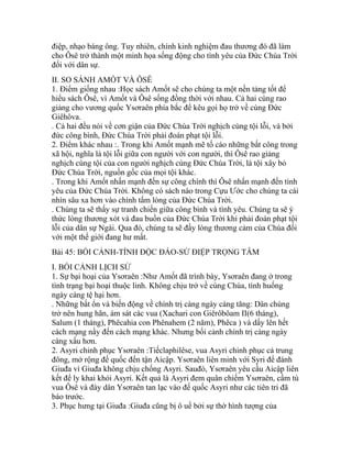 điệp, nhạo báng ông. Tuy nhiên, chính kinh nghiệm đau thương đó đã làm
cho Ôsê trở thành một minh họa sống động cho tình yêu của Đức Chúa Trời
đối với dân sự.
II. SO SÁNH AMỐT VÀ ÔSÊ
1. Điểm giống nhau :Học sách Amốt sẽ cho chúng ta một nền tảng tốt để
hiểu sách Ôsê, vì Amốt và Ôsê sống đồng thời với nhau. Cả hai cùng rao
giảng cho vương quốc Ysơraên phía bắc để kêu gọi họ trở về cùng Đức
Giêhôva.
. Cả hai đều nói về cơn giận của Đức Chúa Trời nghịch cùng tội lỗi, và bởi
đức công bình, Đức Chúa Trời phải đoán phạt tội lỗi.
2. Điểm khác nhau :. Trong khi Amốt mạnh mẽ tố cáo những bất công trong
xã hội, nghĩa là tội lỗi giữa con người với con người, thì Ôsê rao giảng
nghịch cùng tội của con người nghịch cùng Đức Chúa Trời, là tội xây bỏ
Đức Chúa Trời, nguồn gốc của mọi tội khác.
. Trong khi Amốt nhấn mạnh đến sự công chính thì Ôsê nhấn mạnh đến tình
yêu của Đức Chúa Trời. Không có sách nào trong Cựu Ước cho chúng ta cái
nhìn sâu xa hơn vào chính tấm lòng của Đức Chúa Trời.
. Chúng ta sẽ thấy sự tranh chiến giữa công bình và tình yêu. Chúng ta sẽ ý
thức lòng thương xót và đau buồn của Đức Chúa Trời khi phải đoán phạt tội
lỗi của dân sự Ngài. Qua đó, chúng ta sẽ đầy lòng thương cảm của Chúa đối
với một thế giới đang hư mất.
Bài 45: BỐI CẢNH-TÍNH ĐỘC ĐÁO-SỨ ĐIỆP TRỌNG TÂM
I. BỐI CẢNH LỊCH SỬ
1. Sự bại hoại của Ysơraên :Như Amốt đã trình bày, Ysơraên đang ở trong
tình trạng bại hoại thuộc linh. Không chịu trở về cùng Chúa, tình huống
ngày càng tệ hại hơn.
. Những bất ổn và biến động về chính trị càng ngày càng tăng: Dân chúng
trở nên hung hãn, ám sát các vua (Xachari con Giêrôbôam II(6 tháng),
Salum (1 tháng), Phêcahia con Phênahem (2 năm), Phêca ) và dấy lên hết
cách mạng nầy đến cách mạng khác. Nhưng bối cảnh chính trị càng ngày
càng xấu hơn.
2. Asyri chinh phục Ysơraên :Tiếclaphilêse, vua Asyri chinh phục cả trung
đông, mở rộng đế quốc đến tận Aicập. Ysơraên liên minh với Syri để đánh
Giuđa vì Giuđa không chịu chống Asyri. Sauđó, Ysơraên yêu cầu Aicập liên
kết để ly khai khỏi Asyri. Kết quả là Asyri đem quân chiếm Ysơraên, cầm tù
vua Ôsê và đày dân Ysơraên tan lạc vào đế quốc Asyri như các tiên tri đã
báo trước.
3. Phục hưng tại Giuđa :Giuđa cũng bị ô uế bởi sự thờ hình tượng của
 