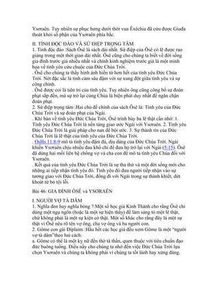 Ysơraên. Tuy nhiên sự phục hưng dưới thời vua Êxêchia đã cứu được Giuđa
thoát khỏi số phận của Ysơraên phía bắc.
II. TÍNH ĐỘC ĐÁO VÀ SỨ ĐIỆP TRỌNG TÂM
1. Tính độc đáo :Sách Ôsê là sách dài nhất. Sứ điệp của Ôsê có lẽ được rao
giảng trong một thời gian dài nhất. Ôsê cũng cho chúng ta biết về đời sống
gia đình trước giả nhiều nhất và chính kinh nghiệm trước giả là một minh
họa về tình yêu cứu chuộc của Đức Chúa Trời.
. Ôsê cho chúng ta thấy hình ảnh hiền từ hơn hết của tình yêu Đức Chúa
Trời. Nét đặc sắc là tình cảm sâu đậm với sự xung đột giữa tình yêu và sự
công chính.
. Ôsê được coi là tiên tri của tình yêu. Tuy nhiên ông cũng công bố sự đoán
phạt sắp đến, mà sự trở lại cùng Chúa là biện phát duy nhất để ngăn chận
đoán phạt.
2. Sứ điệp trọng tâm :Hai chủ đề chính của sách Ôsê là: Tình yêu của Đức
Chúa Trời và sự đoán phạt của Ngài.
. Khi bàn về tình yêu Đức Chúa Trời, Ôsê trình bày ba lẽ thật cần nhớ: 1.
Tình yêu Đức Chúa Trời là nền tảng giao ước Ngài với Ysơraên. 2. Tình yêu
Đức Chúa Trời là giải pháp cho nan đề bội ước. 3. Sự thành tín của Đức
Chúa Trời là lẽ thật của tình yêu của Đức Chúa Trời.
. OsHs 11:8-9 mô tả tình yêu đậm đà, dịu dàng của Đức Chúa Trời. Ngài
khiến Ysơraên chịu nhiều đau khổ chỉ để đưa họ trở lại với Ngài (5:15). Ôsê
đã dùng hai mối liên hệ chồng vợ và cha con để mô tả tình yêu Chúa đối với
Ysơraên.
. Kết quả của tình yêu Đức Chúa Trời là sự tha thứ và một đời sống mới cho
những ai tiếp nhận tình yêu đó. Tình yêu đó đưa người tiếp nhận vào sự
tương giao với Đức Chúa Trời, đồng đi với Ngài trong sự thánh khiết, dứt
khoát từ bỏ tội lỗi.
Bài 46: GIA ĐÌNH ÔSÊ và YSƠRAÊN
I. NGƯỜI VỢ TÀ DÂM
1. Nghĩa đen hay nghĩa bóng ?:Một số học giả Kinh Thánh cho rằng Ôsê chỉ
dùng một ngụ ngôn (hoặc là một sự hiện thấy) để làm sáng tỏ một lẽ thật,
chứ không phải là một sự kiện có thật. Một số khác cho rằng đây là một sự
thật vì Ôsê nêu rõ tên vợ ông, cha vợ ông và ba người con.
2. Gôme con gái Đíplaim :Hầu hết các học giả đều xem Gôme là một “người
vợ tà dâm”theo hai cách:
a. Gôme có thể là một kỵ nữ đền thờ tà thần, quen thuộc với tiêu chuẩn đạo
đức buông tuồng. Điều nầy cho chúng ta nhớ đến việc Đức Chúa Trời lựa
chọn Ysơraên và chúng ta không phải vì chúng ta tốt lành hay xứng đáng.
 