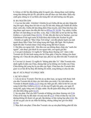 b. Gôme có thể lúc đầu không phải là người xấu, nhưng được nuôi dưỡng
trong bầu không khí tội lỗi, nên đã bị cám dỗ theo các tình nhân. Điều nầy
cảnh giác chúng ta về sự thiếu cẩn trọng đối với ảnh hưởng của thế gian.
II. BA NGƯỜI CON
1. Con trai thứ nhất : Gítrêên#: Gítrêên là nơi Giêhu đã tàn sát nhà Aháp khi
ông lên ngôi, đúng theo lời tiên tri của Êli khi nhà Aháp giết Nabốt để chiếm
đoạt vườn nho. Giêhu đã làm đúng điều Chúa truyền, nên Chúa hứa ban cho
ông được ngôi nươc cho đến đời thứ tư (IIVua 2V 10:30). Tuy nhiên, Giêhu
đã làm với một động cơ sai lầm, vị kỷ, thay vì đưa dân sự trở lại thờ lạy Đức
Giêhôva vì yêu kính Chúa (10:31). Vì thế, đến đời thứ tư là Xachari, con trai
Giêrôbôam II thì ngôi nước bị truất khỏi nhà Giêhu khi Xachari bị giết.
. Gítrêên có nghĩa là “Đức Chúa Trời trồng”, nói đến phước hạnh của một
người được Đức Chúa Trời trồng trong nhà Ngài, đất Ngài. Đó là phước
hạnh khi dân Ysơraên được Chúa trồng trong đất hứa Canaan.
2. Hai đứa con ngoại tình : Hai đứa con sau không được chép câu “sanh cho
người”, nên được giải thích là con ngoại tình, con ngoài giá thú:
a. Con gái Lôruhama: Có nghĩa là “không được thương xót”, hàm ý dân
Ysơraên tội lỗi thờ hình tượng nên bị Chúa ghét, Chúa bỏ, không còn được
thương xót. Chúa đã cho phép hoạn nạn, phu tù xảy đến trên dân Ysơraên tội
lỗi.
b. Con trai Lô Ammi: Có nghĩa là “không phải dân Ta”. Dân Ysơraên trên
danh nghĩa là dân của Chúa, nhưng thật sự họ không còn là dân của Chúa.
Chúa không thể xưng họ là con dân của Ngài. Chúa ban cho Ysơraên thời
gian và cơ hội để họ thay đổi đường lối mình, song không ai chịu ăn năn.
Bài 47: SỬA PHẠT VÀ PHỤC HỒI
I. SỰ SỬA PHẠT
1. Lên án tội ác Ysơraên :Ôsê lên án sự dâm loạn, sự ngoại tình thuộc linh
của dân Ysơraên khi đi theo các tình nhân của mình. Các tình nhân của
Ysơraên là Baanh (OsHs 2:13) cùng các thần giả dối, nhất là thờ bò con mà
xưng là thờ Đức Giêhôva (2:11) với đủ mọi lễ nghi tôn giáo, các ngày lễ
trọng thể, ngày trăng mới và ngày sabát. Họ đã quên điều đáng nhớ mà lại
chỉ nhớ điều đáng quên (2:13).
2. Sự sửa phạt :Ôsê cho biết Ysơraên sẽ không còn được thương xót (2:4).
Chúa sẽ bỏ mặc họ đối diện với mọi nan đề (2:3). Chúa sẽ đưa họ vào con
đường không lối thoát với gai gốc lấp đường và bức tường bao phủ (2:6). Họ
sẽ tìm sự giải cứu từ các thần hư không, nhưng chẳng bao giờ tìm được
(2:7a).
3. Mục đích sửa phạt :Chúa đưa Ysơraên vào sự sửa phạt không phải để tiêu
 
