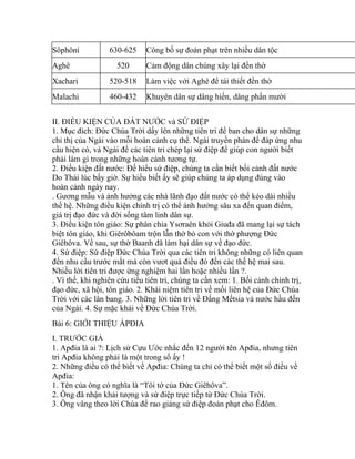 Sôphôni 630-625 Công bố sự đoán phạt trên nhiều dân tộc
Aghê 520 Cảm động dân chúng xây lại đền thờ
Xachari 520-518 Làm việc với Aghê để tái thiết đền thờ
Malachi 460-432 Khuyên dân sự dâng hiến, dâng phần mười
II. ĐIỀU KIỆN CỦA ĐẤT NƯỚC và SỨ ĐIỆP
1. Mục đích: Đức Chúa Trời dấy lên những tiên tri để ban cho dân sự những
chỉ thị của Ngài vào mỗi hoàn cảnh cụ thể. Ngài truyền phán để đáp ứng nhu
cầu hiện có, và Ngài để các tiên tri chép lại sứ điệp để giúp con người biết
phải làm gì trong những hoàn cảnh tương tự.
2. Điều kiện đất nước: Để hiểu sứ điệp, chúng ta cần biết bối cảnh đất nước
Do Thái lúc bấy giờ. Sự hiểu biết ấy sẽ giúp chúng ta áp dụng đúng vào
hoàn cảnh ngày nay.
. Gương mẫu và ảnh hưởng các nhà lãnh đạo đất nước có thể kéo dài nhiều
thế hệ. Những điều kiện chính trị có thể ảnh hưởng sâu xa đến quan điểm,
giá trị đạo đức và đời sống tâm linh dân sự.
3. Điều kiện tôn giáo: Sự phân chia Ysơraên khỏi Giuđa đã mang lại sự tách
biệt tôn giáo, khi Giêrôbôam trộn lẫn thờ bò con với thờ phượng Đức
Giêhôva. Về sau, sự thờ Baanh đã làm hại dân sự về đạo đức.
4. Sứ điệp: Sứ điệp Đức Chúa Trời qua các tiên tri không những có liên quan
đến nhu cầu trước mắt mà còn vươt quá điều đó đến các thế hệ mai sau.
Nhiều lời tiên tri được ứng nghiệm hai lần hoặc nhiều lần ?.
. Vì thế, khi nghiên cứu tiểu tiên tri, chúng ta cần xem: 1. Bối cảnh chính trị,
đạo đức, xã hội, tôn giáo. 2. Khái niệm tiên tri về mối liên hệ của Đức Chúa
Trời với các lân bang. 3. Những lời tiên tri về Đấng Mếtsia và nước hầu đến
của Ngài. 4. Sự mặc khải về Đức Chúa Trời.
Bài 6: GIỚI THIỆU ÁPĐIA
I. TRƯỚC GIẢ
1. Apđia là ai ?: Lịch sử Cựu Ước nhắc đến 12 người tên Apđia, nhưng tiên
tri Apđia không phải là một trong số ấy !
2. Những điều có thể biết về Apđia: Chúng ta chỉ có thể biết một số điều về
Apđia:
1. Tên của ông có nghĩa là “Tôi tớ của Đức Giêhôva”.
2. Ông đã nhận khải tượng và sứ điệp trực tiếp từ Đức Chúa Trời.
3. Ông vâng theo lời Chúa để rao giảng sứ điệp đoán phạt cho Êđôm.
 