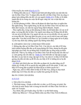 Chúa truyền cho mình (Gia Gc 4:17).
2. Những điều dân sự có : Thật là một hình ảnh đáng buồn của một dân tộc
xây bỏ Đức Chúa Trời. Vi phạm điều răn đối với Đức Chúa Trời, họ cũng vi
phạm luôn những điều răn đối với con người (OsHs 4:2). Ở đây có lẽ nhấn
mạnh đến tội ác trong các cuộc lật đổ ngai vàng các vua và tận diệt các
hoàng tộc.
3. Sự thờ phượng tà thần : Dân sự đã phạm tội dâm loạn theo cả nghĩa đen
lẫn nghĩa bóng. Theo nghĩa bóng, họ đã xây bỏ Đức Chúa Trời mà theo các
thần dân Canaan, các dân tộc ngoại bang nhất là Baanh, Attạttê. . .
. Theo nghĩa đen, trong sự thờ phượng tà thần, họ đã hành dâm với các tư tế
phục vụ trong đền thờ tà thần. Các người nam dâng của lễ bằng tiền để đến
với các nữ tư tế đền thờ. Các người nữ cầu xin có con đã đến với các nam tế
sư trong đền thờ. Nạn mại dâm tôn giáo và say sưa là một tệ nạn suốt hàng
ngàn năm. Vào thời sứ đồ Phao Lô, tại Côrinhtô có hàng ngàn nữ tư tế phục
vụ cho mục đích nầy (những người nầy không trùm đầu).
II. LỜI KIỆN CÁO CÁC LÃNH ĐẠO TÔN GIÁO
1. Không dạy dân sự Lời Đức Chúa Trời : Các tiên tri, các thầy tế lễ chịu
trách nhiệm hướng dẫn dân sự đi trong đường lối Chúa, nhưng họ đã quên
luật pháp của Chúa, bỏ sự thông biết và khiến dân sự sống trong sự thiếu
hiểu biết. Thật ra, họ chẳng có Lời Đức Chúa Trời để truyền đạt cho dân sự !
2. Làm gương xấu cho dân sự : OsHs 4:5 cho biết dân sự vấp ngã cả ngày
lẫn đêm và các tiên tri cùng vấp ngã với họ. Các tiên tri và thầy tế lễ đã làm
gương xấu đến nổi dân sự đổ lỗi cho các thầy tế lễ về những tội ác họ đã
phạm (4:4).
. 4:8 được giải thích như sau: Khi dân sự phạm tội, họ phải dâng của lễ
chuộc tội và thầy tế lễ có quyền lấy một phần của lễ cho mình. Vì thế, các
thầy tế lễ mong dân sự phạm tội thêm để họ có thêm quyền lợi !
. Ngày nay, mỗi Cơ Đốc nhân là thầy tế lễ nhà Vua, chúng ta chịu trách
nhiệm dạy Lời Chúa cho dân sự và phải làm gương tốt cho họ.
Bài 50: CẢNH CÁO GIUĐA
4:15-5:15
I. TỘI LỖI CỦA GIUĐA
1. Thờ hình tượng : Giuđa có đền thờ và chức vụ tế lễ trong xứ mình. Họ
vốn luôn là nước thuộc linh và trung tín hơn đối với Đức Chúa Trời khi so
sánh với Ysơraên.
. Tuy nhiên, bấy giờ Giuđa cũng vấy bẩn vì sự thờ hình tượng.
. Bêtên hay Bếtaven ?: Ôsê gọi Bêtên (nhà của Đức Chúa Trời) là Bếtaven
 