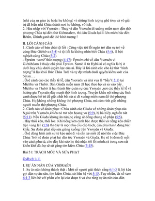 (nhà của sự gian ác hoặc hư không) vì những hình tượng ghê tởm và vô giá
trị đã biến nhà Chúa thành nơi hư không, vô ích.
2. Hòa nhập với Ysơraên : Thay vì dân Ysơraên đi xuống miền nam đến thờ
phượng Chúa tại đền thờ Giêrusalem, thì dân Giuđa lại đi lên miền bắc đến
Bêtên, Ghinh ganh để thờ hình tượng !
II. LỜI CẢNH CÁO
1. Cảnh cáo về bản chất tội lỗi : Công việc tội lỗi ngăn trở dân sự trở về
cùng Đức Giêhôva (5:4) vì tội lỗi là không nhìn biết Chúa (5:4), là bội
nghịch cùng Chúa (5:2).
. Épraim “samê”thần tượng (4:17): Épraim chỉ về dân Ysơraên vì
Giêrôbôam I thuộc chi phái Épraim. Samê là từ Hybálai có nghĩa là bị ở
dưới hay chịu dưới quyền lực của ai. Đây là lời cảnh cáo cho kẻ thờ “hình
tượng”là lìa khỏi Đức Chúa Trời và tự đặt mình dưới quyền kiểm soát của
Satan. . .
. Ôsê cảnh cáo các thầy tế lễ, dân Ysơraên và nhà vua là “bẩy”( 5:1) tại
Míchba và Thabô. Dân Giuđa miền nam đã học theo họ và sa vào bẩy.
Míchba và Thabô là hai thành lũy quân sự của Ysơraên ,nơi các thầy tế lễ và
hoàng gia Ysơraên đẩy mạnh thờ hình tượng. Truyền khẩu nói rằng các lính
canh được bố trí để giết chết bất cứ ai đi xuống miền nam để thờ phượng
Chúa. Họ không những không thờ phượng Chúa, mà còn rình giết những
người muốn thờ phượng Chúa.
2. Cảnh cáo về đoán phạt : Chúa cảnh cáo Giuđa về những đoán phạt của
Ngài trên Ysơraên,khiến nó trở nên hoang vu (5:9), bị hà hiếp, nghiền nát
(5:11). Nếu Giuđa không ăn năn,họ cũng sẽ đồng chung số phận (5:5).
. Hãy thổi kèn, thổi loa: Khi tiếng kèn cảnh báo được thổi và tiếng kêu chiến
trận vang lên (5:8) thì đây là một nhu cầu cấp bách, cần phải hành động tức
khắc. Sự đoán phạt sắp sửa giáng xuống trên Ysơraên và Giuđa.
. Ôsê dùng hình ảnh sư tử kéo mồi đi và cắn xé mồi để nói lên việc Đức
Chúa Trời sẽ đoán phạt hai dân tộc Ysơraên và Giuđa. Họ sẽ bị đem đi mất
vào cảnh phu tù, cho đến khi nào họ thú nhận tội lỗi mình,và trong cơn rất
khốn khổ đó, họ sẽ cố gắng tìm kiếm Chúa (5:15).
Bài 51: TRÁCH MÓC VÀ SỬA PHẠT
OsHs 6:1-11
I. SỰ ĂN NĂN CỦA YSƠRAÊN
1. Sự ăn năn không thành thật : Một số người giải thích rằng 6:1-3 là lời kêu
gọi dân sự ăn năn, tìm kiếm Chúa, có liên hệ với 5:15. Tuy nhiên, đa số xem
6:1-3 liên hệ với phần còn lại của đoạn 6 và cho rằng sự ăn năn của dân
 