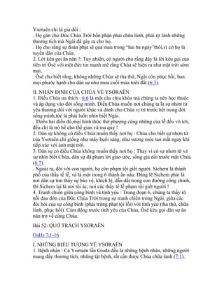 Ysơraên chỉ là giả dối :
. Họ gán cho Đức Chúa Trời bổn phận phải chữa lành, phải rịt lành những
thương tích mà Ngài đã gây ra cho họ.
. Họ cho rằng sự đoán phạt sẽ qua mau trong “hai ba ngày”thôi,vì cớ họ là
tuyển dân của Chúa.
2. Lời kêu gọi ăn năn ?: Tuy nhiên, có người cho rằng đây là lời kêu gọi của
tiên tri Ôsê với một đức tin mạnh mẽ rằng Chúa sẽ hiện ra như mặt trời sớm
mai.
. Ôsê cho biết rằng, không những Chúa sẽ tha thứ, Ngài còn phục hồi, ban
mọi phước hạnh cho dân sự như mưa cuối mùa tưới đất (6:3).
II. NHẬN ĐỊNH CỦA CHÚA VỀ YSƠRAÊN
1. Điều Chúa ưa thích : 6:6 là một câu chìa khóa mà chúng ta nên học thuộc
và áp dụng vào đời sống mình. Điều Chúa muốn nơi chúng ta là sự nhơn từ
yêu thương đối với người khác và dành cho Chúa vị trí trước hết trong đời
sống mình,tức là phải luôn nhìn biết Ngài.
. Thiếu hai điều đó,mọi hình thức thờ phượng cùng những của lễ đều vô ích,
đều chỉ là trò hề cho thế gian và ma quỷ !
2. Dân sự không có điều Chúa muốn thấy nơi họ : Chúa cho biết sự nhơn từ
của Ysơraên chỉ giống như mây buổi sáng, như sương móc tan mất ngay khi
tiếp xúc với ánh mặt trời.
3. Dân sự có điều Chúa không muốn thấy nơi họ : Thay vì có sự nhơn từ và
sự nhìn biết Chúa, dân sự đã phạm lời giao ước, sống giả dối trước mặt Chúa
(6:7).
. Ngoài ra, đối với con người, họ còn phạm tội giết người. Sichem là thành
phố của thầy tế lễ, và là một trong 6 thành ẩn náu. Đáng lẽ Sichem phải là
nơi dân sự tìm thấy sự bảo vệ, khích lệ, dẫn dắt trong con đường công chính,
thì Sichem lại là nơi tội ác, nơi các thầy tế lễ phạm tội giết người !
4. Tranh chiến giữa công bình và tình yêu : Trong đoạn 6, chúng ta thấy rõ
nỗi đau đớn của Đức Chúa Trời trong sự tranh chiến trong Ngài, giữa các
đòi hỏi của sự công bình (phải trừng phạt tội lỗi) với tình yêu (tha thứ, chữa
lành, phục hồi). Cảm động trước tình yêu của Chúa, Ôsê kêu gọi dân sự ăn
năn trở về cùng Chúa.
Bài 52: QUỞ TRÁCH YSƠRAÊN
OsHs 7:1-16
I. NHỮNG BIỂU TƯỢNG VỀ YSƠRAÊN
1. Bệnh nhân : Cả Ysơraên lẫn Giuđa đều là những bệnh nhân, những người
mang đầy thương tích, những tật bệnh, rất cần được Chúa chữa lành (7:1).
 