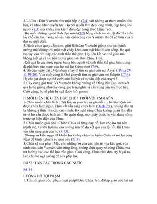2. Lò lửa : Dân Ysơraên như một bếp lò (7:4) với những sự tham muốn, thù
hận, và khao khát quyền lực. Họ chỉ muốn làm đẹp lòng mình, đẹp lòng loài
người (7:3) mà không tìm kiếm điều đẹp lòng Đức Chúa Trời.
. Họ nuốt những người lãnh đạo mình (7:7) bằng cách ám sát,lật đổ để chiếm
lấy chỗ của họ. Trong số sáu vua cuối cùng của Ysơraên thì đã có bốn vua bị
dân sự giết chết.
3. Bánh chưa quay : Épraim, giới lãnh đạo Ysơraên giống như cái bánh
nướng mà không trở, một mặt cháy khét, con mặt kia thì còn sống. Họ quá
tin cậy vào đời nầy, vào tinh thần thế gian. Họ liên kết với thế gian mà
không biết gì cả về mối tương giao với Đức Chúa Trời.
. Kết quả là các nước ngoại bang bên ngoài và tinh thần thế gian bên trong
đã phá hủy sức mạnh của họ mà họ không ngờ (7:9).
4. Bồ câu ngây dại : Mênahem chạy đi tìm sự giải cứu nơi Asyri (IIVua 2V
15:19-20). Vua cuối cùng là Ôsê chạy đi tìm sự giải cứu nơi Êdíptô (17:4).
Họ chỉ gặt được sự chê cười của Êdíptô và sự tàn diệt của Asyri !
5. Cây cung giở trái : Vì Ysơraên không hướng về Đấng Rất Cao, nên kết
quả là họ giống như cây cung giở trái, nghĩa là cây cung bắn sai mục tiêu.
Cuối cùng, họ sẽ phải bị ngã dưới lưỡi gươm.
II. MỐI LIÊN HỆ GIỮA ĐỨC CHÚA TRỜI VỚI YSƠRAÊN
1. Chúa muốn chữa lành : Tội lỗi, sự gian ác, sự giả dối . . . là căn bệnh cần
được chữa lành ngay. Chúa rất sẵn sàng chữa lành (OsHs 7:1), nhưng dân sự
lại không ý thức nhu cầu của mình. Họ nghĩ rằng Chúa không quan tâm đến
nó vì họ vẫn được bình an ! Họ quên rằng, mọi giây phút, họ vẫn đang sống
trước sự hiện diện của Chúa.
2. Chúa muốn giải cứu : Chính Chúa đã từng dạy dỗ, làm cho họ trở nên
mạnh mẽ, và khi họ lâm vào những nan đề do kết quả của tội lỗi, thì Chúa
vẫn sẵn sàng giải cứu họ (7:13).
. Nhưng sự kiêu ngạo đã khiến họ không chịu tìm kiếm Chúa và trở lại cùng
Ngài để kinh nghiệm sự giải cứu (7:10).
3. Chúa sẽ sửa phạt : Mặc cho những lời của các tiên tri vừa kêu gọi, vừa
cảnh cáo, dân Ysơraên vẫn cứng lòng, không chịu quay về cùng Chúa, mà
trở hướng vào các thế lực trần gian. Cuối cùng, Chúa phải đưa tay Ngài ra,
làm cho họ ngã xuống để sửa phạt họ.
Bài 53: TAN TÁC TRONG CÁC NƯỚC
8:1-14
I. CÔNG BỐ TỘI PHẠM
1. Trái lời giao ước , phạm luật pháp#:Đức Chúa Trời đã lập giao ước tại núi
 