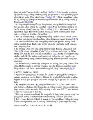 Sinai, và nhận Ysơraên là dân của Ngài (XuXh 19:5-6), ban cho họ những
nguyên tắc sống, nhưng họ không vâng giữ giao ước. Chúa lại lập một giao
ước mới với họ tại đồng bằng Môáp (PhuDnl 29:1), Ngài luôn chỉ dạy, dẫn
dắt họ, nhưng họ lại tiếp tục xem những điều đó như xa lạ, chẳng can hệ gì
đến mình (OsHs 8:12).
. Họ cũng còn giữ những lễ nghi thờ phượng, nhưng đó chỉ là những hình
thức giả dối, Chúa không thể vui nhận (8:13). Nghi thức thờ phượng tự nó
rất tốt, nhưng nếu thờ phượng Chúa vì những lý do vị kỷ như để được con
người khen ngợi, để được Chúa ban phước, để tránh né những bổn phận
khác . . . thì đó chỉ là những điều tệ hại.
2. Thờ vật thọ tạo :Thay vì thờ phượng Đấng Tạo hóa, dân Ysơraên lại thờ
lạy những hình tượng bằng bạc, bằng vàng do tay con người làm ra (8:4, 6).
. Dân sự thêm nhiều bàn thờ, mong rằng họ sẽ được phước, nhưng chính
những bàn thờ đó đã đưa họ vào tội lỗi, khiến họ chuốc cho mình sự đoán
phạt càng nặng hơn.
3. Từ bỏ Đức Chúa Trời :Họ xưng mình là tuyển dân của Chúa, nhìn biết
Chúa (8:2), nhưng lại bỏ Đức Chúa Trời ra khỏi mọi sinh hoạt. Họ đã bỏ
đường lối Chúa, bỏ điều lành để chọn điều ác (8:3). Họ tự hoạch định tương
lai cho mình, lập lên những người cai trị mà không tìm biết ý muốn của
Chúa. Họ nhớ xây dựng cho mình những cung đền mà quên mất Đấng Tạo
hóa mình.
. Dân Ysơraên chạy đi nhờ cậy loài người mà không chịu quay về tìm kiếm
Chúa. Họ không còn là con lừa rừng độc lập. Họ đã đi dông dài tìm kiếm
đồng minh và chất thêm cho mình những gánh nặng khó mang (8:9-10).
II. CÔNG BỐ ĐOÁN PHẠT
1. Nguyên tắc gieo gặt :Cả Ysơraên lẫn Giuđa đều phải gặt lấy những hậu
quả của sự gian ác mà họ đã gieo. Thật ra, họ sẽ gặt nhiều hơn những gì họ
đã gieo. Họ đã gieo gió (gieo cho sự hư không), họ sẽ gặt bão lốc (sự tàn
diệt).
2. Sự công bố đoán phạt : 8:1 dùng hai hình ảnh. Đó là thổi kèn và chim
ưng. Tiếng kèn là tiếng báo động giặc giả. Tiếng kèn nầy báo động việc dân
Asyri sẽ tiến chiếm Ysơraên. Điều nầy xảy ra vào năm 722 TC, sau ba năm
bị bao vây, Samari đã bị thất thủ.
. Chim ưng tượng trưng cho kẻ thù mạnh sức là Asyri, cũng tương trưng cho
giống chim ăn thịt sẽ tụ tập trên bãi chiến trương khốc liệt tại Samari.
3. Trở về trong Êdíptô : Êdíptô là nhà nô lệ. Ysơraên không bị lưu đày sang
Êdíptô theo nghĩa đen, mà bị lưu đày và tan tác tại Asyri trong kiếp nô lệ.
Bài 54: ĐI DÔNG DÀI TRONG CÁC NƯỚC
 