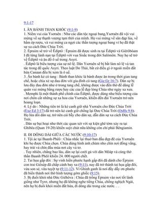 9:1-17
I. ĂN BÁNH THAN KHÓC (9:1-9)
1. Niềm vui của Ysơraên : Như các dân tộc ngoại bang,Ysơraên đã vội vui
mừng về sự thạnh vượng tạm thời của mình. Họ vui mừng về sân đạp lúa, về
hầm ép rượu, và vui mừng ca ngợi các thần tượng ngoại bang vì họ đã thật
sự xa cách Đức Chúa Trời.
2. Épraim sẽ trở về Êdíptô : Épraim đã được sinh ra tại Êdíptô và Giêrôbôam
I đã từng lánh nạn tại Êdíptô với vua Sisắc trong đời Salômôn. Nay họ sẽ trở
về Êdíptô và ăn đồ ô uế trong Asyri.
. Êdíptô là biểu tượng của sự nô lệ. Dân Ysơraên sẽ bị bắt làm nô lệ và tan
tác trong đế quốc Asyri. Theo luật Do Thái, bất cứ điều gì ở ngoài miền đất
hứa Canaan đều bị xem là ô uế.
3. Ăn bánh kẻ có tang : Bánh than khóc là bánh được ăn trong thời gian tang
chế, hoặc chia xẻ sự đau đớn với gia đình có tang (Gie Gr 16:7). Dân sự bị
lưu đày đau đớn như ở trong tang chế, không được vào đền thờ để dâng lễ
quán vui mừng bằng rượu hay các của lễ đẹp lòng Chúa như ngày xa xưa.
. Memphi là một thành phố chính của Êdíptô, được dùng như biểu tượng của
nơi chôn cất những sự xa hoa của Ysơraên, khiến đền đài Ysơraên trở nên
hoang loạn.
4. Lý do : Những tiên tri là kẻ canh giữ nhà Ysơraên cho Đức Chúa Trời
(Exe Ed 3:17) đã trở nên kẻ canh giữ chống lại Đưc Chúa Trời (OsHs 9:8).
Họ lừa dối dân sự, trở nên cái bẫy cho dân sự, dẫn dân sự xa cách Đức Chúa
Trời.
. Dân sự bại hoại như thời các quan xét với sự kiện ghê tởm xảy ra tại
Ghibêa (Quan 19-20) khiến suýt chút nữa không còn chi phái Bêngiamin.
II. ĐI DÔNG DÀI GIỮA CÁC NƯỚC (9:10-17)
1. Tội ác tại Baanh-Phêô : Chúa nhắc lại thuở ban đầu đẹp đẽ của Ysơraên
khi họ được Chúa chọn. Chúa dùng hình ảnh chùm nho chín nơi đồng vắng,
hay trái vả chín đầu mùa nơi cây vả tơ.
. Tuy nhiên, chẳng bao lâu, dân sự lại cưới gả với dân Môáp và cúng thờ
thần Baanh Phêô khiến 24. 000 người chết.
2. Tai họa gấp đôi : Sự vinh hiển phước hạnh gấp đôi đã dành cho Épraim
con trai Giôsép đã chắp cánh bay xa (9:11), nay đã trở thành tai họa gấp đôi,
vừa son sẻ, vừa tuyệt tự (9:11-12). Vì Ghinh ganh là nơi đầy dẫy ơn phước
đã biến thành nơi thờ hình tượng gớm ghiếc (9:15).
3. Bị đuổi khỏi nhà Đức Giêhôva : Chúa đã trồng Épraim vào nơi tốt lành
giống như Tyrơ, nhưng họ đã không nghe tiếng Chúa, chống nghịch Ngài,
nên họ bị đuổi khỏi miền đất hứa, đi dông dài trong các nước. . .
 