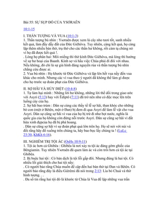 Bài 55: SỰ SỤP ĐỔ CỦA YSƠRAÊN
10:1-15
I. THẦN TƯỢNG VÀ VUA (10:1-3)
1. Thần tượng bù nhìn : Ysơraên được xem là cây nho tươi tốt, sanh nhiều
kết quả, làm đầy dẫy đất của Đức Giêhôva. Tuy nhiên, càng kết quả, họ càng
lập thêm nhiều bàn thờ, trụ thờ cho các thần hư không, rồi cảm tạ chúng nó
vì họ đã được kết quả !.
. Lòng họ phân hai: Môi miếng thì thờ kính Đức Giêhôva, mà lòng thì hướng
về sự hư hoại của Baanh. Kính sợ và hầu việc Chúa phải đi đôi với nhau.
Nếu không, đó chỉ là sự giả hình đáng nguyền rủa và thần tượng bù nhìn
chẳng cứu được ai.
2. Vua bù nhìn : Họ khước từ Đức Giêhôva và lập lên hết vua nầy đến vua
khác cho mình. Nhưng các vì vua theo ý người đã không thể làm gì được
cho họ trước sự đoán phạt của Đức Giêhôva.
II. SỢ HÃI VÀ HỦY DIỆT (10:4-8)
1. Tự làm hại mình : Những lời hư không, những lời thề dối trong giao ước
với Asyri (5:13) hay với Êdíptô (7:11) đã trở nên như cỏ độc mọc lên trên
luống cày của họ.
2. Sợ hãi bao trùm : Dân sự cùng các thầy tế lễ sợ hãi, than khóc cho những
bò con (một ở Bêtên, một ở Đan) bị đem đi qua Asyri để làm lễ vật cho vua
Asyri. Dân sự cũng sợ hãi vì vua của họ bị trừ đi như bọt nước, nghĩa là
quốc gia của họ không còn đứng nỗi trước Asyri. Dân sự cũng sợ hãi vì đất
hứa xinh đẹpcủa họ đã bị phá hoang.
. Dân sự cũng sợ hãi vì sự đoán phạt quá lớn trên họ. Họ sẽ nói với núi và
đồi rằng hãy đổ xuống trên chúng ta, hãy bao bọc lấy chúng ta ! (LuLc
23:30, KhKh 6:16).
III. NGHIÊM TRỊ TỘI ÁC (OsHs 10:9-11)
1. Tội ác hơn cả Ghibêa : Ghibêa là nơi xảy ra tội ác đáng gớm ghiếc của
Bêngiamin. Tuy nhiên Ysơraên đã quen làm ác và còn trổi hơn cả tội ác tại
Ghibêa.
2. Bị buộc hai tội : Có bản dịch là tội lỗi gấp đôi. Nhưng đúng là hai tội. Có
nhiều lối giải thích cho hai tội nầy:
. Có người bảo rằng Chúa muốn đề cập đến hai bàn thờ tại Đan và Bêtên. Có
người bảo rằng đây là điều Giêrêmi đã nói trong 2:13: Lìa bỏ Chuá và thờ
hình tượng. . .
. Đa số tin rằng hai tội đó là khước từ Chúa là Vua để lập những vua trần
 