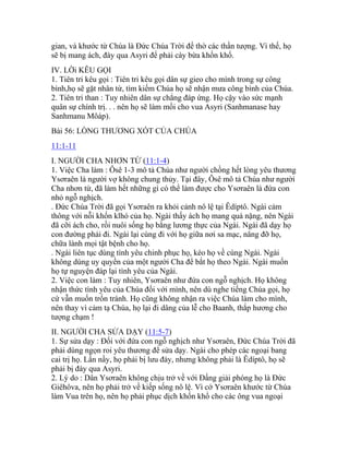 gian, và khước từ Chúa là Đức Chúa Trời để thờ các thần tượng. Vì thế, họ
sẽ bị mang ách, đày qua Asyri để phải cày bừa khốn khổ.
IV. LỜi KÊU GỌI
1. Tiên tri kêu gọi : Tiên tri kêu gọi dân sự gieo cho mình trong sự công
bình,họ sẽ gặt nhân từ, tìm kiếm Chúa họ sẽ nhận mưa công bình của Chúa.
2. Tiên tri than : Tuy nhiên dân sự chẳng đáp ứng. Họ cậy vào sức mạnh
quân sự chính trị. . . nên họ sẽ làm mồi cho vua Asyri (Sanhmanase hay
Sanhmanu Môáp).
Bài 56: LÒNG THƯƠNG XÓT CỦA CHÚA
11:1-11
I. NGƯỜI CHA NHƠN TỪ (11:1-4)
1. Việc Cha làm : Ôsê 1-3 mô tả Chúa như người chồng hết lòng yêu thương
Ysơraên là người vợ không chung thủy. Tại đây, Ôsê mô tả Chúa như người
Cha nhơn từ, đã làm hết những gì có thể làm được cho Ysơraên là đứa con
nhỏ ngỗ nghịch.
. Đức Chúa Trời đã gọi Ysơraên ra khỏi cảnh nô lệ tại Êdíptô. Ngài cảm
thông với nỗi khốn klhó của họ. Ngài thấy ách họ mang quá nặng, nên Ngài
đã cỡi ách cho, rồi nuôi sống họ bằng lương thực của Ngài. Ngài đã dạy họ
con đường phải đi. Ngài lại cùng đi với họ giữa nơi sa mạc, nâng đỡ họ,
chữa lành mọi tật bệnh cho họ.
. Ngài liên tục dùng tình yêu chinh phục họ, kéo họ về cùng Ngài. Ngài
không dùng uy quyền của một người Cha để bắt họ theo Ngài. Ngài muốn
họ tự nguyện đáp lại tình yêu của Ngài.
2. Việc con làm : Tuy nhiên, Ysơraên như đứa con ngỗ nghịch. Họ không
nhận thức tình yêu của Chúa đối với mình, nên dù nghe tiếng Chúa gọi, họ
cứ vẫn muốn trốn tránh. Họ cũng không nhận ra việc Chúa làm cho mình,
nên thay vì cảm tạ Chúa, họ lại đi dâng của lễ cho Baanh, thắp hương cho
tượng chạm !
II. NGƯỜI CHA SỬA DẠY (11:5-7)
1. Sự sửa dạy : Đối với đứa con ngỗ nghịch như Ysơraên, Đức Chúa Trời đã
phải dùng ngọn roi yêu thương để sửa dạy. Ngài cho phép các ngoại bang
cai trị họ. Lần nầy, họ phải bị lưu đày, nhưng không phải là Êdíptô, họ sẽ
phải bị đày qua Asyri.
2. Lý do : Dân Ysơraên không chịu trở về với Đấng giải phóng họ là Đức
Giêhôva, nên họ phải trở về kiếp sống nô lệ. Vì cớ Ysơraên khước từ Chúa
làm Vua trên họ, nên họ phải phục dịch khốn khổ cho các ông vua ngoại
 