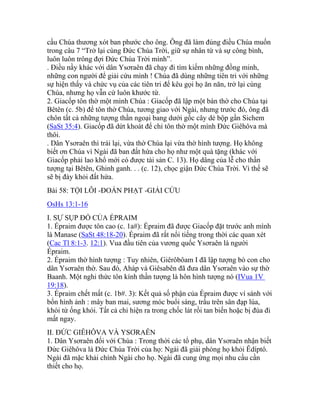 cầu Chúa thương xót ban phước cho ông. Ông đã làm đúng điều Chúa muốn
trong câu 7 “Trở lại cùng Đức Chúa Trời, giữ sự nhân từ và sự công bình,
luôn luôn trông đợi Đức Chúa Trời mình”.
. Điều nầy khác với dân Ysơraên đã chạy đi tìm kiếm những đồng minh,
những con người để giải cứu mình ! Chúa đã dùng những tiên tri với những
sự hiện thấy và chức vụ của các tiên tri để kêu gọi họ ăn năn, trở lại cùng
Chúa, nhưng họ vẫn cứ luôn khước từ.
2. Giacốp tôn thờ một mình Chúa : Giacốp đã lập một bàn thờ cho Chúa tại
Bêtên (c. 5b) để tôn thờ Chúa, tương giao với Ngài, nhưng trước đó, ông đã
chôn tất cả những tượng thần ngoại bang dưới gốc cây dẻ bộp gần Sichem
(SaSt 35:4). Giacốp đã dứt khoát để chỉ tôn thờ một mình Đức Giêhôva mà
thôi.
. Dân Ysơraên thì trái lại, vừa thờ Chúa lại vừa thờ hình tượng. Họ không
biết ơn Chúa vì Ngài đã ban đất hứa cho họ như một quà tặng (khác với
Giacốp phải lao khổ mới có được tài sản C. 13). Họ dâng của lễ cho thần
tượng tại Bêtên, Ghinh ganh. . . (c. 12), chọc giận Đức Chúa Trời. Vì thế sẽ
sẽ bị đày khỏi đất hứa.
Bài 58: TỘI LỖI -ĐOÁN PHẠT -GIẢI CỨU
OsHs 13:1-16
I. SỰ SỤP ĐỔ CỦA ÉPRAIM
1. Épraim được tôn cao (c. 1a#): Épraim đã được Giacốp đặt trước anh mình
là Manase (SaSt 48:18-20). Épraim đã rất nổi tiếng trong thời các quan xét
(Cac Tl 8:1-3. 12:1). Vua đầu tiên của vương quốc Ysơraên là người
Épraim.
2. Épraim thờ hình tượng : Tuy nhiên, Giêrôbôam I đã lập tượng bò con cho
dân Ysơraên thờ. Sau đó, Aháp và Giêsabên đã đưa dân Ysơraên vào sự thờ
Baanh. Một nghi thức tôn kính thần tượng là hôn hình tượng nó (IVua 1V
19:18).
3. Épraim chết mất (c. 1b#. 3): Kết quả số phận của Épraim được ví sánh với
bốn hình ảnh : mây ban mai, sương móc buổi sáng, trấu trên sân đạp lúa,
khói từ ống khói. Tất cả chỉ hiện ra trong chốc lát rồi tan biến hoặc bị đùa đi
mất ngay.
II. ĐỨC GIÊHÔVA VÀ YSƠRAÊN
1. Dân Ysơraên đối với Chúa : Trong thời các tổ phụ, dân Ysơraên nhận biết
Đức Giêhôva là Đức Chúa Trời của họ: Ngài đã giải phóng họ khỏi Êdíptô.
Ngài đã mặc khải chính Ngài cho họ. Ngài đã cung ứng mọi nhu cầu cần
thiết cho họ.
 