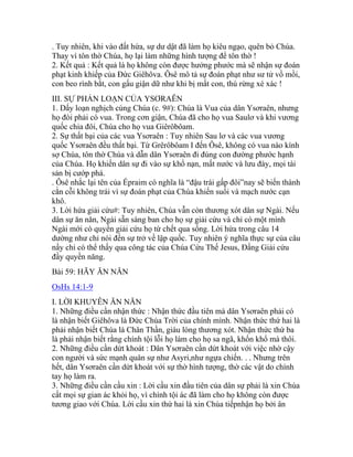 . Tuy nhiên, khi vào đất hứa, sự dư dật đã làm họ kiêu ngạo, quên bỏ Chúa.
Thay vì tôn thờ Chúa, họ lại làm những hình tượng để tôn thờ !
2. Kết quả : Kết quả là họ không còn được hưởng phước mà sẽ nhận sự đoán
phạt kinh khiếp của Đức Giêhôva. Ôsê mô tả sự đoán phạt như sư tử vồ mồi,
con beo rình bắt, con gấu giận dữ như khi bị mất con, thú rừng xé xác !
III. SỰ PHẢN LOẠN CỦA YSƠRAÊN
1. Dấy loạn nghịch cùng Chúa (c. 9#): Chúa là Vua của dân Ysơraên, nhưng
họ đòi phải có vua. Trong cơn giận, Chúa đã cho họ vua Saulơ và khi vương
quốc chia đôi, Chúa cho họ vua Giêrôbôam.
2. Sự thất bại của các vua Ysơraên : Tuy nhiên Sau lơ và các vua vương
quốc Ysơraên đều thất bại. Từ Grêrôbôam I đến Ôsê, không có vua nào kính
sợ Chúa, tôn thờ Chúa và dẫn dân Ysơraên đi đúng con đường phước hạnh
của Chúa. Họ khiến dân sự đi vào sự khổ nạn, mất nước và lưu đày, mọi tài
sản bị cướp phá.
. Ôsê nhắc lại tên của Épraim có nghĩa là “đậu trái gấp đôi”nay sẽ biến thành
cằn cỗi không trái vì sự đoán phạt của Chúa khiến suối và mạch nước cạn
khô.
3. Lời hứa giải cứu#: Tuy nhiên, Chúa vẫn còn thương xót dân sự Ngài. Nếu
dân sự ăn năn, Ngài sẵn sàng ban cho họ sự giải cứu và chỉ có một mình
Ngài mới có quyền giải cứu họ từ chết qua sống. Lời hứa trong câu 14
dường như chỉ nói đến sự trở về lập quốc. Tuy nhiên ý nghĩa thực sự của câu
nầy chỉ có thể thấy qua công tác của Chúa Cứu Thế Jesus, Đấng Giải cứu
đầy quyền năng.
Bài 59: HÃY ĂN NĂN
OsHs 14:1-9
I. LỜI KHUYÊN ĂN NĂN
1. Những điều cần nhận thức : Nhận thức đầu tiên mà dân Ysơraên phải có
là nhận biết Giêhôva là Đức Chúa Trời của chính mình. Nhận thức thứ hai là
phải nhận biết Chúa là Chân Thần, giàu lòng thương xót. Nhận thức thứ ba
là phải nhận biết rằng chính tội lỗi họ làm cho họ sa ngã, khốn khổ mà thôi.
2. Những điều cần dứt khoát : Dân Ysơraên cần dứt khoát với việc nhờ cậy
con người và sức mạnh quân sự như Asyri,như ngựa chiến. . . Nhưng trên
hết, dân Ysơraên cần dứt khoát với sự thờ hình tượng, thờ các vật do chính
tay họ làm ra.
3. Những điều cần cầu xin : Lời cầu xin đầu tiên của dân sự phải là xin Chúa
cất mọi sự gian ác khỏi họ, vì chính tội ác đã làm cho họ không còn được
tương giao với Chúa. Lời cầu xin thứ hai là xin Chúa tiếpnhận họ bởi ân
 