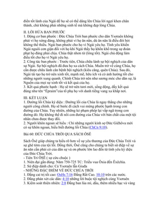 điển tốt lành của Ngài để họ sẽ có thể dâng lên Chúa lời ngợi khen chân
thành, chứ không phải những sinh tế mà không đẹp lòng Chúa.
II. LỜI HỨA BAN PHƯỚC
1. Động cơ ban phước : Đức Chúa Trời ban phước cho dân Ysơraên không
phải vì họ xứng đáng, không phải vì họ ăn năn, dù ăn năn là điều đòi hỏi
không thể thiếu. Ngài ban phước cho họ vì Ngài yêu họ. Tình yêu khiến
Ngài nguôi cơn giận đối với họ khi Ngài thấy họ khốn khổ trong sự đoán
phạt họ đáng phải chịu. Chúa thật nhơn từ (lòng tốt). Ngài chủ động làm
điều tốt cho họ vì Ngài yêu họ.
2. Công tác ban phước : Trước tiên, Chúa chữa lành sự bội nghịch của dân
sự Ngài. Sự bội nghịch đã đưa họ xa cách Chúa. Muốn trở về cùng Chúa, họ
cần được chữa lành căn bệnh bội nghịch (kiêu căng, quên Chúa). Sau đó,
Ngài tái tạo họ trở nên xinh tốt, mạnh mẽ, hữu ích và có ảnh hưởng tốt cho
những người xung quanh. Chính Chúa trở nên như sương móc cho dân sự, là
Nguồn của mọi sự xinh tốt và kết quả của họ.
3. Kết quả phước hạnh : Họ sẽ trở nên tươi mới, sống động, đầy kết quả
đúng như tên “Épraim”của tổ phụ họ với danh tiếng vang xa khắp nơi.
III. KẾT LUẬN
1. Đường lối Chúa kỳ diệu : Đường lối của Chúa là ngay thẳng cho những
người công chính. Họ sẽ bước đi cách vui mừng phước hạnh trong con
đường của Chúa. Tuy nhiên, những kẻ phạm phép lại vấp ngã trong con
đường đó. Họ không thể đi nổi con đường của Chúa với bản chất của một tội
nhân chưa được thay đổi.
2. Người khôn ngoan sẽ hiểu : Chỉ những người kính sợ Đức Giêhôva mới
có sự khôn ngoan, hiểu biết đường lối Chúa (ChCn 9:10).
Bài 60: ĐỨC CHÚA TRỜI QUA SÁCH ÔSÊ
Sách Ôsê giúp chúng ta hiểu rõ hơn về sự yêu thương của Đức Chúa Trời và
sự ghê tởm của tội lỗi. Đồng thời, Ôsê cũng cho chúng ta biết sứ điệp về sự
ăn năn cần phải có của dân sự và ơn phước lớn lao đến từ tình yêu kỳ diệu
của Đức Chúa Trời.
- Tiên Tri ÔSÊ ( sự cứu chuộc )
1. Niên đại gần đúng: Năm 750-725 TC: Triều vua Ôxia đến Êxêchia.
2. Sứ điệp dành cho: Cả Ysơraên lẫn Giuđa
- NHỮNG ĐẶC ĐIỂM VỀ ĐỨC CHÚA TRỜI
1. Đấng cai trị tối cao: OsHs 7:16 Đấng Rất Cao. 10:10 trên các nước.
2. Đấng phán xét các dân: 4:10 những lời buộc tội nghịch cùng Ysơraên
3. Kiểm soát thiên nhiên: 2:8 Đấng ban lúa mì, dầu, thêm nhiều bạc và vàng
 