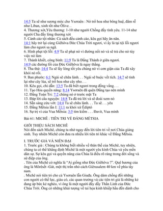 14:5 Ta sẽ như sương móc cho Ysơraên : Nó trổ hoa như bông huệ, đâm rễ
như Liban, xinh tốt như Ôlive. .
4. Thương xót,Yêu thương: 1-10 như người Chồng đầy tình yêu. 11-14 như
người Cha đầy lòng thương xót
5. Cảnh cáo tội nhân: Cả sách đều cảnh cáo, kêu gọi hãy ăn năn.
14:1 hãy trở lại cùng Giêhôva Đức Chúa Trời ngươi, vì ấy là tại tội lỗi ngươi
làm cho ngươi sa ngã.
6. Hình phạt tội lỗi: 4:9 Ta sẽ phạt nó vì đường nối nó và sẽ trả cho nó tùy
việc nó làm
7. Thánh khiết, công bình: 11:9 Ta là Đấng Thánh ở giữa ngươi.
14:9 các đường lối của Đức Giêhôva là ngay thẳng.
8. Tha thứ: 14:4 Ta sẽ lấy lòng tốt yêu chúng nó vì cơn giận của Ta đã xây
khỏi nó rồi.
9. Ban phước: 6:1 Ngài sẽ chữa lành. . . Ngài sẽ buộc vết tích. 14:7 sẽ tỉnh
lại như cây lúa, sẽ trổ hoa như cây nho. . .
10. Kêu gọi, chỉ dẫn: 13:5 Ta đã biết ngươi trong đồng vắng. . .
11. Tạo Hóa quyền năng: 8:14 Ysơraên đã quên Đấng tạo nên mình
12. Đấng Toàn Tri: 7:2 chúng nó ở trước mặt Ta
13. Đáp lời cầu nguyện: 14:8 Ta đã trả lời và sẽ đoái xem nó
14. Sẵn sàng cứu vớt: 14:4 Ta sẽ chữa lành. . . Ta sẽ. . . yêu
15. Đấng Mếtsia lần I: 11:1 ra khỏi xứ Êdíptô
16. Sự trị vì của Vua Mếtsia: 3:5 tìm kiếm . . . Đavít, Vua mình
Bài 61: MICHÊ : TIÊN TRI VỀ ĐẤNG MẾTSIA
GIỚI THIỆU SÁCH MICHÊ
Nói đến sách Michê, chúng ta nhớ ngay đến lời tiên tri về nơi Chúa giáng
sinh. Tuy nhiên Michê còn đưa ra nhiều lời tiên tri khác về Đấng Mếtsia.
I. TRƯỚC GIẢ VÀ NIÊN ĐẠI
1. Trước giả : Chúng ta không biết nhiều về thân thế của Michê, tuy nhiên,
chúng ta có thể khẳng định Michê là một người yêu kính Chúa và yêu mến
dân sự. Sự kêu gọi và quyền năng của Chúa là điều rõ ràng trong đời sống và
sứ điệp của ông.
. Tên của Michê có nghĩa là “Ai giống như Đức Giêhôva ?”. Quê hương của
ông là Môrêsết -Gát, một thị trấn nhỏ cách Giêrusalem 40 km về phía tây
nam.
. Michê nói tiên tri cho cả Ysơraên lẫn Giuđa. Ông dám chống đối những
con người có thế lực, giàu có, các quan trưởng và các tiên tri giả là những kẻ
đang áp bức kẻ nghèo, vì ông là một người đầy dẫy Thần Linh của Đức
Chúa Trời. Ông có những khải tượng về tai họa kinh khiếp hầu đến dành cho
 
