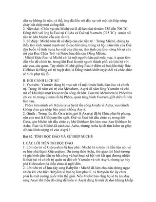 dân sự không ăn năn, vì thế, ông đã đến với dân sự với một sứ điệp nóng
cháy bất chấp mọi chống đối.
2. Niên đại : Chức vụ của Michê có lẽ đã kéo dài từ năm 735 đến 700 TC.
Đồng thời với ông là Êsai tại Giuđa và Ôsê tại Ysơraên (725 TC). Amốt nói
tiên tri khi Michê vẫn còn rất trẻ.
3. Sứ điệp : Michê tóm tắt sứ điệp của các tiên tri : Trong Michê, chúng ta
thấy tâm tình Amốt mạnh mẽ tố cáo bất công trong xã hội, tâm tình của Ôsê
đau buồn về tình trạng hư mất của dân sự, tâm tình của Êsai công bố sự cứu
rỗi của Đưc Chúa Trời và Nước hầu đến của Đấng Mếtsia.
. Michê khác Êsai vì Michê chỉ là một người dân quê mộc mạc, ít quan tâm
đến vấn đề chính trị, trong khi Êsai là một người thành phố, có liên hệ với
các vua, các quan. Tuy nhiên Michê giống Êsai ở điểm cả hai đều thấy Đức
Giêhôva là Đấng cai trị tuyệt đối, là Đấng thánh khiết tuyệt đối và chắc chắn
sẽ hình phạt tội lỗi.
II. BỐI CẢNH LỊCH SỬ
1. Ysơraên : Ysơraên đang bị mục nát về mặt thuộc linh, đạo đưc và chính
trị. Trong 10 năm cai trị của Mênahem, Asyri đã xâm lăng Ysơraên và chỉ
rút về khi nhận một khoản triều cống rất lớn. Con trai Mênahem là Phêcahia
chỉ cai trị trong 2 năm rồi bị Phêca, quan tổng binh Ysơraên giết chết rồi lên
làm vua.
. Phêca liên minh với Rêxin (vua Syri) tấn công Giuđa vì Acha, vua Giuđa
không chịu gia nhập liên minh chống Asyri.
2. Giuđa : Trong lúc đó, Ôxia (còn gọi là Axaria) đã bị Chúa phạt bị phung,
nên con trai là Giôtham lên ngôi. Ôsê và Êsai bắt đầu chức vụ trong đời
Ôxia, còn Michê bắt đầu chức vụ khi Giôtham lên làm vua. Sau Giôtham là
Acha. Êsai và Michê đã cảnh cáo Acha, nhưng Acha lại đi tìm kiếm sự giúp
đỡ của hình tượng và của Asyri !
Bài 62: TÍNH ĐỘC ĐÁO VÀ SỨ ĐIỆP MICHÊ
I. CÁC LỜI TIÊN TRI ĐỘC ĐÁO
1. Lời tiên tri về Giêrusalem bị hủy phá : Michê là vị tiên tri đầu tiên nói về
sự hủy phá thành Giêrusalem. Dù trong thời Acha, tôn giáo thờ hình tượng
và giả hình dẫn đến sự bất công và bại hoại xã hội với kết quả đương nhiên
là thất bại về chính trị quân sự đối với Ysơraên và với Asyri, nhưng sự hủy
phá Giêrusalem là điều chưa ai nghĩ đến.
2. Lời tiên tri về lưu đày sang Babylôn : Michê đã làm cho dân chúng ngạc
nhiên khi cho biết Babylôn sẽ bắt họ làm phu tù, vì Babylôn lúc ấy chưa
phải là một cường quốc trên thế giới. Nếu Michê bảo rằng họ sẽ bị lưu đày
sang Asyri thì điều đó cũng dễ hiểu vì Asyri đúng là mối đe dọa khủng khiếp
 