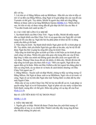 đối với họ.
3. Lời tiên tri về Đấng Mếtsia sinh tại Bếtlêhem : Hầu hết các tiên tri đều có
nói về sự đến của Đấng Mếtsia, rằng Ngài sẽ là giải pháp cho các nan đề của
Ysơraên và thế giới. Tuy nhiên, Michê là người duy nhất nói rằng Đấng
Mếtsia sẽ được sinh ra tại làng Bếtlêhem Éprata (MiMk 5:1). Nhiều thế kỷ
sau, lời tiên tri nầy sẽ được trưng dẫn để giải đáp câu hỏi của các Bác sĩ
“Vua dân Giuđa mới sanh tại đâu ?”.
II. CÁC CHỦ ĐỀ LỚN CỦA MICHÊ
1. Sự thánh khiết của Đức Chúa Trời : Ngay từ đầu, Michê đã nhấn mạnh
đến sự thánh khiết của Đức Chúa Trời và sự quan tâm của Ngài đối với tình
trạng tội lỗi của dân sự. Ngài đòi hỏi họ phải phân rẽ khỏi tội lỗi và dâng
mình cho điều gì tốt lành.
2. Nếp sống tin kính : Sự thánh khiết khiến Ngài ghét tội lỗi và hình phạt tội
lỗi. Tuy nhiên, tình yêu khiến Ngài kêu gọi dân sự ăn năn, xây bỏ tội lỗi để
được Ngài tha thứ và giúp họ sống đời sống tin kính Chúa.
. Nếp sống tin kính bao gồm sự kính sợ Chúa và thể hiện sự tin kính đó qua
cách sống với nhau. Nhiều tôn giáo trần gian chú trọng đến các của lễ làm
đẹp lòng vị thần của mình mà không quan tâm đến cách con người đối xử
với nhau. Nhưng Chúa Jesus đã nói rất nhiều về điều nầy. Michê đã tóm tắt
nếp sống tin kính qua câu then chốt ở 6:8: “Hỡi con người, Ngài đã tỏ cho
ngươi điều gì là thiện. Điều mà Đức Giêhôva đòi hỏi ngươi há chẳng phải là
làm sự công bình, ưa sự nhơn từ và bước đi cách khiêm nhường với Đức
Chúa Trời ngươi sao ?”.
3. Đấng Mếtsia : Xuyên suốt sứ điệp Michê, chúng ta thấy sự trông mong về
Đấng Mếtsia. Dù Ngài sẽ được sinh ra tại Bếtlêhem, Ngài vốn có từ trước vô
cùng. Ngài sẽ cai trị trên dân Ngài như một Tướng lãnh và chăn dắt họ như
một Người Chăn.
. Điều nầy sẽ xảy ra khi Chúa Cứu Thế trở lại trái đất để cai trị. Luật pháp và
quyền năng Ngài sẽ ra từ Giêrusalem. Ngài sẽ phán xét các nước và đem hòa
bình thịnh vượng đến với thế giới. Điều nầy giống với sự dạy dỗ của Êsai
(EsIs 2:1-5).
Bài 63: LỜI TIÊN BÁO VỀ SỰ ĐOÁN PHẠT
MiMk 1:1-16
I. TIÊN TRI MICHÊ
1. Nguồn gốc sứ điệp: Michê đã được Chuăa ban cho một khải tượng về
những điều sẽ xảy ra và chính Đức Thánh Linh đầy dẫy trong ông đã ban
cho Michê những lời phải nói.
 