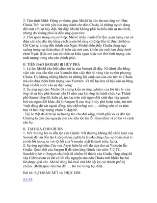 2. Tâm tình Mihê: Động cơ thuăc giục Michê là đức tin của ông nơi Đức
Chuăa Trời và tình yêu của ông dành cho dân Chuăa, là những người đang
đối mặt với sự hủy diệt. Sứ điệp Michê không phải là điều dân sự ưa thích,
nhưng đó không phải là điều ông quan tâm.
3. Tầm quan trọng của sứ điệp: Michê nhấn mạnh đến tầm quan trọng của sứ
điệp cho các dân tộc bằng cách tuyên bố rằng sứ điệp đến từ Đức Giêhôva
Chí Cao tại trong đền thánh của Ngài. Michê nhìn thấy Chuăa đang ngự
xuống trong sự đoán phạt, đi trên các nơi cao, khiến các nuăi tan chảy dưới
chơn Ngài. (Các nơi cao nói đến sự kiêu ngạo hoặc nơi thờ hình tượng, các
nuăi tượng trưng cho các chính phủ).
II. TIÊN BÁO SAMARI BỊ HỦY PHÁ
1. Lý do: Michê cho biết chén tội ác của Samari đã đầy. Nó khởi đầu bằng
việc các vua đầu tiên của Ysơraên đưa việc thờ bò vàng vào sự thờ phượng
Chuăa. Họ không những khước từ những lời cảnh cáo của các tiên tri Chuăa
mà còn đưa thêm hình tượng vào Ysơraên. Vì thế họ đưa xã hội vào sự băng
hoại và đất nước vào sự diệt vong.
2. Sự ứng nghiệm: Michê đã chứng kiến sự ứng nghiệm của lời tiên tri của
ông về sự hủy phá Samari chỉ 15 năm sau khi ông thi hành chức vụ. Thành
phố Samari đẹp đẽ, kiên cố, tọa lạc trên một ngọn đồi xinh đẹp vây quanh
bởi các ngọn đồi khác, đã bị Sargon II của Asyri hủy phá hoàn toàn, trở nên
“một đống đổ nát ngoài đồng, như chỗ trồng nho. . . những nền nó ra trần
trụi và hết thảy tượng chạm bị đập bể.
. Tội ác thật đã đem lại sự hoang tàn cho đời sống, thành phố và cả dân tộc.
Chuăng ta cần cầu nguyện cho các dân tộc tội lỗi, than khóc vì cớ họ và cảnh
cáo họ.
II. TAI HỌA CHO GIUĐA
1. Vết thương lan ra đến tận cửa Giuđa: Vết thương không thể chữa lành của
Samari đã lan đến tận Giêrusalem, nghĩa là Giuđa cũng chịu sự đoán phạt vì
cớ tội lỗi tương tự với tội lỗi của Ysơraên nhất là dưới triều Acha.
2. Sự ứng nghiệm: Các vua Asyri luôn là mối đe dọa cho cả Ysơraên lẫn
Giuđa. Quân đội của Sargon II đã xâm lăng Giuđa vào năm 712 TC.
Sanchêríp kế vị Sargon cho biết đã chiếm 46 thành của Giuđa. Ông cũng đã
vây Giêrusalem và chỉ có lời cầu nguyện của dân Chuăa mới khiến họ hai
lần được giải cứu. Michê dùng lối chơi chữ khi liệt kê các thành phố bị
chiếm. (Bếtlêápra: nhà bụi đất. . . lăn lóc trong bụi đất).
Bài 64: SỰ ĐOÁN XÉT và PHỤC HỒI
2:1-13
 