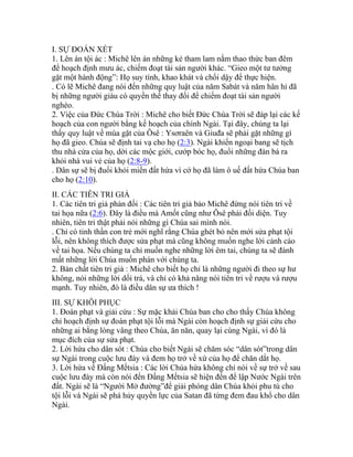 I. SỰ ĐOÁN XÉT
1. Lên án tội ác : Michê lên án những kẻ tham lam nằm thao thức ban đêm
để hoạch định mưu ác, chiếm đoạt tài sản người khác. “Gieo một tư tưởng
gặt một hành động”: Họ suy tính, khao khát và chổi dậy để thực hiện.
. Có lẽ Michê đang nói đến những quy luật của năm Sabát và năm hân hỉ đã
bị những người giàu có quyền thế thay đổi để chiếm đoạt tài sản người
nghèo.
2. Việc của Đức Chúa Trời : Michê cho biết Đức Chúa Trời sẽ đáp lại các kế
hoạch của con người bằng kế hoạch của chính Ngài. Tại đây, chúng ta lại
thấy quy luật về mùa gặt của Ôsê : Ysơraên và Giuđa sẽ phải gặt những gì
họ đã gieo. Chúa sẽ định tai vạ cho họ (2:3). Ngài khiến ngoại bang sẽ tịch
thu nhà cửa của họ, dời các mộc giới, cướp bóc họ, đuổi những đàn bà ra
khỏi nhà vui vẻ của họ (2:8-9).
. Dân sự sẽ bị đuổi khỏi miền đất hứa vì cớ họ đã làm ô uế đất hứa Chúa ban
cho họ (2:10).
II. CÁC TIÊN TRI GIẢ
1. Các tiên tri giả phản đối : Các tiên tri giả bảo Michê đừng nói tiên tri về
tai họa nữa (2:6). Đây là điều mà Amốt cũng như Ôsê phải đối diện. Tuy
nhiên, tiên tri thật phải nói những gì Chúa sai mình nói.
. Chỉ có tinh thần con trẻ mới nghĩ rằng Chúa ghét bỏ nên mới sửa phạt tội
lỗi, nên không thích được sửa phạt mà cũng không muốn nghe lời cảnh cáo
về tai họa. Nếu chúng ta chỉ muốn nghe những lời êm tai, chúng ta sẽ đánh
mất những lời Chúa muốn phán với chúng ta.
2. Bản chất tiên tri giả : Michê cho biết họ chỉ là những người đi theo sự hư
không, nói những lời dối trá, và chỉ có khả năng nói tiên tri về rượu và rượu
mạnh. Tuy nhiên, đó là điều dân sự ưa thích !
III. SỰ KHÔI PHỤC
1. Đoán phạt và giải cứu : Sự mặc khải Chúa ban cho cho thấy Chúa không
chỉ hoạch định sự đoán phạt tội lỗi mà Ngài còn hoạch định sự giải cứu cho
những ai bằng lòng vâng theo Chúa, ăn năn, quay lại cùng Ngài, vì đó là
mục đích của sự sửa phạt.
2. Lời hứa cho dân sót : Chúa cho biết Ngài sẽ chăm sóc “dân sót”trong dân
sự Ngài trong cuộc lưu đày và đem họ trở về xứ của họ để chăn dắt họ.
3. Lời hứa về Đấng Mếtsia : Các lời Chúa hứa không chỉ nói về sự trở về sau
cuộc lưu đày mà còn nói đến Đấng Mếtsia sẽ hiện đến để lập Nước Ngài trên
đất. Ngài sẽ là “Người Mở đường”để giải phóng dân Chúa khỏi phu tù cho
tội lỗi và Ngài sẽ phá hủy quyền lực của Satan đã từng đem đau khổ cho dân
Ngài.
 