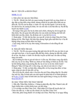 Bài 65: TỘI LỖI và ĐOÁN PHẠT
MiMk 3:1-12
I. TỘI LỖI CÁC QUAN TRƯỞNG
1. Tội lỗi : Michê cho biết các quan trưởng là người biết sự công chính và
dạy dân sự làm điều công chính, nhưng chính họ lại ghét điều lành mà ưa
điều dữ. Tội lỗi của họ được ví sánh với việc ăn thịt người: Lột da kẻ nầy,
lóc thịt kẻ kia, bẻ xương kẻ khác, bỏ vào nồi nấu và ăn thịt dân sự. Họ đã lấy
huyết xây thành (3:10).
. Sứ mạng Chúa giao cho họ là chăn nuôi chiên, nhưng họ chỉ là người ăn
thịt chiên. Họ chỉ quan tâm đến phúc lợi của mình mà không cần biết nỗi
khốn khổ của bầy chiên. Họ đã đoán xét vì của hối lộ (3:11).
2. Đoán phạt : Vì thế, khi họ lâm vào nan đề và kêu la cùng Chúa thì Chúa
không trả lời. Dầu Ngài vẫn hiện hữu nhưng Ngài giấu mặt khỏi họ vì họ đã
không sống trong sự hiện diện của Ngài.
. Cuối cùng, Siôn sẽ bị cày như ruộng, Giêrusalem sẽ nên đống đổ nát
(3:12).
II. TỘI LỖI TIÊN TRI GIẢ
1. Tội lỗi : Tội lỗi của quan trưởng thật ghê tởm thì tội lỗi của các tiên tri giả
còn ghê tởm hơn, vì họ là người dẫn dắt bầy chiên, nhưng lại dẫn bầy chiên
đi sai lạc. Họ được ví sánh với rắn độc truyền sự khổ nạn vào dân sự bằng
răng của mình.
. Họ là những kẻ tiên tri giả nói tiên tri vì tiền của. Khi được cung cấp nhiều
tiền của, họ sẽ rao rằng “Bình an, bình an”mà chẳng có bình an chi hết. Trái
lại khi không được cung lương đầy đủ, họ sẽ rao ra tin tức chiến tranh !
Đúng là “thầy tế lễ dạy dỗ vì tiền công, các tiên tri nói tiên tri vì bạc”.
2. Đoán phạt : Vì thế, sự hiện thấy chẳng đến với họ trong ban đêm và ban
ngày cũng trở nên tối tăm đối với họ.
. Họ sẽ bị xấu hổ, nhuốc nhơ vì họ kêu cầu mà Chúa chẳng đáp lời. Họ phải
che môi lại. Đây là hình ảnh của một người bị phát hiện là có bệnh phung ô
uế (LeLv 13:45), hoặc là hình ảnh của một người đang ở trong sự sầu thảm
(Exe Ed 24:17).
III. ĐẶC TÍNH TIÊN TRI THẬT MICHÊ
1. Đầy dẫy Thần Đức Giêhôva : Chúng ta phải đầy dẫy Đức Thánh Linh, để
Ngài chiếm hữu và điều khiển trọn vẹn đời sống.
2. Có sứ điệp của Đức Chúa Trời : Phải nhận Lời Chúa để truyền đạt Lời
Chúa cho dân sự, vì dân sự cần chính Lời của Đức Chúa Trời.
. Hơn nữa, phải trung thành với sứ điệp của Chúa. Phải bày tỏ sự ngay thẳng
 