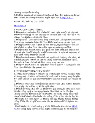 cả trong sứ điệp lẫn đời sống.
3. Có lòng bạo dạn và sức mạnh để rao báo sứ điệp : Kết quả của sự đầy dẫy
Đức Thánh Linh là lòng dạn dĩ rao truyền đạo Chúa (Cong Cv 4:31).
Bài 66: LƯU ĐÀY và GIẢI CỨU
MiMk 4:1-14
I. NƯỚC CỦA ĐẤNG MẾTSIA
1. Đấng cai trị muôn dân : Michê cho biết trong ngày sau rốt, núi của nhà
Đức Giêhôva sẽ lập lên trên chót các núi và muôn dân sẽ đổ về đó để đi lên
núi của Đức Giêhôva, để tôn thờ Chúa.
2. Đấng dạy dỗ : Chúa sẽ ban luật pháp từ Siôn, ban Lời Ngài từ Giêrusalem.
Ngài sẽ dạy muôn dân đường lối Ngài, khiến họ đi trong các nẻo Ngài.
3. Đấng phán xét : Chúa sẽ phán xét mọi dân tộc, mọi cường quốc trên thế
giới sẽ phải suy phục Ngài và ứng hầu trước sự phán xét của Ngài.
4. Đấng ban hòa bình : Chúa sẽ giải quyết mọi tranh chấp giữa các dân tộc,
các quốc gia. Họ sẽ không tập sự chiến tranh nữa, các ngân sách quân sự sẽ
được dành vào sự phát triển kinh tế.
5. Đấng ban thịnh vượng : Hình ảnh một người ngồi dưới cây nho và cây vả
là biểu tượng cho sự bình an, yên ổn, không cần ưu tư, bối rối hay sợ hãi.
Đất nước sẽ được hòa bình và thịnh vượng trong mọi mặt.
6. Đấng đời đời : Chúa sẽ cai trị tại Siôn cho đến đời đời vì vương quốc của
Ngài còn mãi từ đời nầy qua đời kia.
II. TỪ LƯU ĐÀY ĐẾN CHIẾN THẮNG
1. Từ lưu đày : Giuđa sẽ bị lưu đày. Họ sẽ không còn có vua, chẳng có mưu
sĩ, nhưng phải bị đuổi ra khỏi thành Giêrusalem và bị lưu đày sang Babylôn.
Nổi khốn khổ lớn lao của họ được Michê ví sánh với sự quặn thắt của đàn bà
đẻ.
2. Đến Giải cứu : Chúa cho biết là Ngài sẽ chuộc dân Chúa ra khỏi Babylôn.
Ngài sẽ giải cứu họ khỏi tay kẻ thù nghịch họ.
3. Đến chiến thắng : Khi dân Do Thái trở về quê hương, họ sẽ bị nhiều nước
hiệp lại chống nghịch. Họ mong cho dân Chúa bị uế tục, bị tiêu diệt.
. Họ sẽ nhóm lại để tranh chiến với Dân Do Thái mà họ không hề hay biết
rằng Chính Chúa đã nhóm họ lại như những bó lúa bị đưa vào sân đạp lúa.
. Michê cho biết chính người Do Thái sẽ chổi dậy để giày đạp các dân tộc
chống đối họ. Họ sẽ nghiền nát nhiều dân tộc và dâng chiến lợi phẩm lên
Chúa.
. Họ sẽ báo lại cho kẻ thù những gì kẻ thù đã làm cho Vua của họ. MiMk
4:14 có thể áp dụng cho vua Giuđa bị phu tù mà cũng có thể áp dụng cho
 