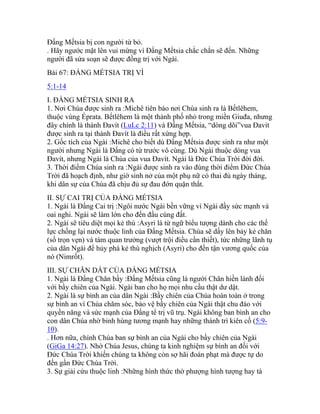 Đấng Mếtsia bị con người từ bỏ.
. Hãy ngước mặt lên vui mừng vì Đấng Mếtsia chắc chắn sẽ đến. Những
người đã sửa soạn sẽ được đồng trị với Ngài.
Bài 67: ĐẤNG MẾTSIA TRỊ VÌ
5:1-14
I. ĐẤNG MẾTSIA SINH RA
1. Nơi Chúa được sinh ra :Michê tiên báo nơi Chúa sinh ra là Bếtlêhem,
thuộc vùng Éprata. Bếtlêhem là một thành phố nhỏ trong miền Giuđa, nhưng
đây chính là thành Đavít (LuLc 2:11) và Đấng Mếtsia, “dòng dõi”vua Đavít
được sinh ra tại thành Đavít là điều rất xứng hợp.
2. Gốc tích của Ngài :Michê cho biết dù Đấng Mếtsia được sinh ra như một
người nhưng Ngài là Đấng có từ trước vô cùng. Dù Ngài thuộc dòng vua
Đavít, nhưng Ngài là Chúa của vua Đavít. Ngài là Đức Chúa Trời đời đời.
3. Thời điểm Chúa sinh ra :Ngài được sinh ra vào đúng thời điểm Đức Chúa
Trời đã hoạch định, như giờ sinh nở của một phụ nữ có thai đủ ngày tháng,
khi dân sự của Chúa đã chịu đủ sự đau đớn quặn thắt.
II. SỰ CAI TRỊ CỦA ĐẤNG MẾTSIA
1. Ngài là Đấng Cai trị :Ngôi nước Ngài bền vững vì Ngài đầy sức mạnh và
oai nghi. Ngài sẽ làm lớn cho đến đầu cùng đất.
2. Ngài sẽ tiêu diệt mọi kẻ thù :Asyri là từ ngữ biểu tượng dành cho các thế
lực chống lại nước thuộc linh của Đấng Mếtsia. Chúa sẽ dấy lên bảy kẻ chăn
(số trọn vẹn) và tám quan trưởng (vượt trội điều cần thiết), tức những lãnh tụ
của dân Ngài để hủy phá kẻ thù nghịch (Asyri) cho đến tận vương quốc của
nó (Nimrốt).
III. SỰ CHĂN DẮT CỦA ĐẤNG MẾTSIA
1. Ngài là Đấng Chăn bầy :Đấng Mếtsia cũng là người Chăn hiền lành đối
với bầy chiên của Ngài. Ngài ban cho họ mọi nhu cầu thật dư dật.
2. Ngài là sự bình an của dân Ngài :Bầy chiên của Chúa hoàn toàn ở trong
sự bình an vì Chúa chăm sóc, bảo vệ bầy chiên của Ngài thật chu đáo với
quyền năng và sức mạnh của Đấng tể trị vũ trụ. Ngài không ban bình an cho
con dân Chúa nhờ binh hùng tương mạnh hay những thành trì kiên cố (5:9-
10).
. Hơn nữa, chính Chúa ban sự bình an của Ngài cho bầy chiên của Ngài
(GiGa 14:27). Nhờ Chúa Jesus, chúng ta kinh nghiệm sự bình an đối với
Đức Chúa Trời khiến chúng ta không còn sợ hãi đoán phạt mà được tự do
đến gần Đức Chúa Trời.
3. Sự giải cứu thuộc linh :Những hình thức thờ phượng hình tượng hay tà
 