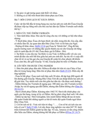 4. Sự gieo và gặt tương quan mật thiết với nhau.
5. Không ai có thể trốn thoát khỏi đoán phạt của Chúa.
Bài 7: BỐI CẢNH LỊCH SỬ SÁCH ÁPĐIA
Cuộc vật lộn bắt đầu từ trong bụng mẹ của hai anh em sinh đôi Êsau-Giacốp
đã được tiếp tục bằng mối cừu thù của hai dân tộc Êđôm-Ysơraên suốt nhiều
thế kỷ !
I. MỐI CỪU THÙ ÊĐÔM YSƠRAÊN
1. Tâm tánh khác nhau: Hai cậu bé cùng cha mẹ với những cơ hội như nhau
nhưng:
. Ý thích khác nhau: Êsau chỉ ham thích vật chất, trong khi đó, Gia cốp, dầu
có nhiều lầm lỗi, lại quan tâm đến Đức Chúa Trời và lời hứa của Ngài.
. Hướng đi khác nhau: HeDt 12:16 gọi Êsau là “khinh lờn”. Ông đã bán
quyền trưởng nam với những đặc quyền thánh của nó cho Giacốp chỉ bằng
một tô canh đậu đỏ (Vì thế, Êsau được gọi là Êđôm : Đỏ).
2. Sự thiên vị của cha mẹ: Sự thiên vị của Ysác và Rêbeca đối với các con
mình đã đào sâu mối bất hòa giữa hai anh em sinh đôi. Sự tức tối vì cuộc đổi
chác tồi tệ và sự lừa gạt cha của Giacốp để cướp lời chúc phước đã khiến
Êsau căm thù, đòi giết Giacốp. Vì thế, Giacốp phải bỏ trốn về Phađan Aram.
II. LỜI TIÊN TRI ĐƯỢC ỨNG NGHIỆM
1. Đứa lớn phải phục đứa nhỏ: Rêbeca đã nhận lời tiên tri của Chúa về hai
đứa trẻ trong bụng rằng: Đứa lớn sẽ phục đứa nhỏ (SaSt 25:23). Điều nầy đã
ứng nghiệm:
. Êsau bị bắt phục: Êsau nuôi mối hận suốt 20 năm, đã tập hợp 400 người để
lên đường giết Giacốp. Nhưng Đức Chúa Trời đã can thiệp khiến hai anh em
đã giải hòa. Tuy nhiên mối cừu thù giữa hai dân tộc vẫn được nuôi dưỡng !
. Êđôm không cho Ysơraên đi ngang qua: 300 năm sau, khi Ysơraên ra khỏi
Aicập, họ xin đi ngang qua đất Êđôm, nhưng dân Êđôm không cho (Dan Ds
20:14-21).
. Đavít chinh phục Êđôm: Khoảng năm 1042 TC Đavít đã chinh phục các
quốc gia lân bang, trong số ấy có Êđôm, bắt họ phải cống thuế suốt 146 năm.
. Êđôm lại đại bại: Thời Giôsaphát, liên minh Êđôm Môáp đã tan rã trước
đội quân Giuđa khi những người ca hát đi trước đội quân Giuđa ngợi khen
Đức Chúa Trời.
2. Cởi bỏ ách nô lệ : Ysác nói tiên tri rằng: “. . . . Con sẽ bẻ cái ách của em
trên cổ con”( SaSt 27:40). Lời nầy được ứng nghiệm vào năm 847 TC dưới
triều Giôram khi Êđôm giành lại độc lập. Về sau, Amaxia có tấn công chiếm
đồn Sêla của Êđôm, nhưng không thể bắt phục cả Êđôm (IIVua 2V 14:7).
 