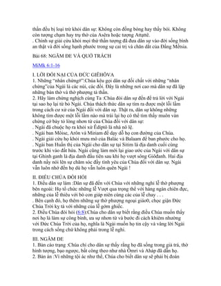 thần đều bị loại trừ khỏi dân sự: Không còn đồng bóng hay thầy bói. Không
còn tượng chạm hay trụ thờ của Asêra hoặc tượng Attạttê.
. Chính sự giải cứu khỏi mọi thứ thần tượng đã đưa dân sự vào đời sống bình
an thật và đời sống hạnh phước trong sự cai trị và chăn dắt của Đấng Mếtsia.
Bài 68: NGĂM ĐE VÀ QUỞ TRÁCH
MiMk 6:1-16
I. LỜI ĐỐI NẠI CỦA ĐỨC GIÊHÔVA
1. Những “nhân chứng#”:Chúa kêu gọi dân sự đối chất với những “nhân
chứng”của Ngài là các núi, các đồi. Đây là những nơi cao mà dân sự đã lập
những bàn thờ và thờ phượng tà thần.
2. Hãy làm chứng nghịch cùng Ta :Chúa đòi dân sự đến để trả lời với Ngài
tại sao họ lại từ bỏ Ngài. Chúa thách thức dân sự tìm ra được một lỗi lầm
trong cách cư xử của Ngài đối với dân sự. Thật ra, dân sự không những
không tìm được một lỗi lầm nào mà trái lại họ có thể tìm thấy muôn vàn
chứng cớ bày tỏ lòng nhơn từ của Chúa đối với dân sự:
. Ngài đã chuộc họ ra khỏi xứ Êdíptô là nhà nô lệ.
. Ngài ban Môise, Arôn và Miriam để dạy dỗ họ con đường của Chúa.
. Ngài giải cứu họ khỏi mưu mô của Balác và Balaam để ban phước cho họ.
. Ngài ban Huấn thị của Ngài cho dân sự tại Sitim là địa danh cuối cùng
trước khi vào đất hứa. Ngài cũng làm mới lại giao ước của Ngài với dân sự
tại Ghinh ganh là địa danh đầu tiên sau khi họ vượt sông Giôđanh. Hai địa
danh nầy nói lên sự chăm sóc đầy tình yêu của Chúa đối với dân sự. Ngài
vẫn luôn nhớ đến họ dù họ vẫn luôn quên Ngài !
II. ĐIỀU CHÚA ĐÒI HỎI
1. Điều dân sự làm :Dân sự đã đến với Chúa với những nghi lễ thờ phượng
bên ngoài: Họ tổ chức những lễ Vượt qua trọng thể với hàng ngàn chiên đực,
những của lễ thiêu với bò con giáp niên cùng các của lễ chay . . .
. Bên cạnh đó, họ thêm những sự thờ phượng ngoại giáo0, chọc giận Đức
Chúa Trời kỵ tà với những của lễ gớm ghiếc.
2. Điều Chúa đòi hỏi (6:8):Chúa cho dân sự biết rằng điều Chúa muốn thấy
nơi họ là làm sự công bình, ưa sự nhơn từ và bước đi cách khiêm nhường
với Đức Chúa Trời của họ, nghĩa là Ngài muốn họ tin cậy và vâng lời Ngài
trong cách sống chứ không phải trong lễ nghi.
III. NGĂM ĐE
1. Bản cáo trạng :Chúa chỉ cho dân sự thấy rằng họ đã sống trong giả trá, thờ
hình tượng, bạo ngược, bất công theo như nhà Ômri và Aháp đã dẫn họ.
2. Bản án :Vì những tội ác như thế, Chúa cho biết dân sự sẽ phải bị đoán
 