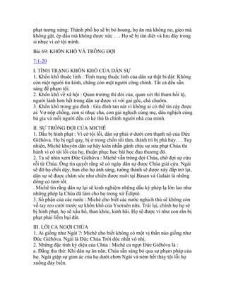 phạt tương xứng: Thành phố họ sẽ bị bỏ hoang, họ ăn mà không no, gieo mà
không gặt, ép dầu mà không được xức . . . Họ sẽ bị tàn diệt và lưu đày trong
sỉ nhục vì cớ tội mình.
Bài 69: KHỐN KHỔ VÀ TRÔNG ĐỢI
7:1-20
I. TÌNH TRẠNG KHỐN KHỔ CỦA DÂN SỰ
1. Khốn khổ thuộc linh : Tình trạng thuộc linh của dân sự thật bi đát: Không
còn một người tin kính, chẳng còn một người công chính. Tất cả đều sẵn
sàng để phạm tội.
2. Khốn khổ về xã hội : Quan trưởng thì đòi của, quan xét thì tham hối lộ,
người lành hơn hết trong dân sự được ví với gai gốc, chà chuôm.
3. Khốn khổ trong gia đình : Gia đình tan nát vì không ai có thể tin cậy được
ai: Vợ nộp chồng, con sỉ nhục cha, con gái nghịch cùng mẹ, dâu nghịch cùng
bà gia và mỗi người đều có kẻ thù là chính người nhà của mình.
II. SỰ TRÔNG ĐỢI CỦA MICHÊ
1. Dầu bị hình phạt : Vì cớ tội lỗi, dân sự phải ở dưới cơn thạnh nộ của Đức
Giêhôva. Họ bị ngã quỵ, bị ở trong chốn tối tăm, thành trì bị phá hủy. . . Tuy
nhiên, Michê khuyên dân sự hãy kiên nhẫn gánh chịu sự sửa phạt Chúa thi
hành vì cớ tội lỗi của họ, thuận phục học bài học đau thương đó.
2. Ta sẽ nhìn xem Đức Giêhôva : Michê vẫn trông đợi Chúa, chờ đợi sự cứu
rỗi từ Chúa. Ông tin quyết rằng sẽ có ngày dân sự được Chúa giải cứu. Ngài
sẽ đỡ họ chổi dậy, ban cho họ ánh sáng, tường thành sẽ được xây đắp trở lại,
dân sự sẽ được chăm sóc như chiên được nuôi tại Basan và Galaát là những
đồng cỏ tươi tốt.
. Michê tin rằng dân sự lại sẽ kinh nghiệm những dấu kỳ phép lạ lớn lao như
những phép lạ Chúa đã làm cho họ trong xứ Êdíptô.
3. Số phận của các nước : Michê cho biết các nước nghịch thù sẽ không còn
vỗ tay reo cười trước sự khốn khổ của Ysơraên nữa. Trái lại, chính họ họ sẽ
bị hình phạt, họ sẽ xấu hổ, than khóc, kinh hãi. Họ sẽ được ví như con rắn bị
phạt phải liếm bụi đất.
III. LỜI CA NGỢI CHÚA
1. Ai giống như Ngài ?: Michê cho biết không có một vị thần nào giống như
Đức Giêhôva. Ngài là Đức Chúa Trời độc nhất vô nhị.
2. Những đặc tính kỳ diệu của Chúa : Michê ca ngợi Đức Giêhôva là :
a. Đấng tha thứ: Khi dân sự ăn năn, Chúa sẵn sàng bỏ qua sự phạm pháp của
họ. Ngài giập sự gian ác của họ dưới chơn Ngài và ném hết thảy tội lỗi họ
xuống đáy biển.
 