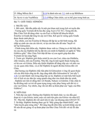 15. Đấng Mếtsia lần I 4:14 bị đánh trên má. 5:1 sinh ra tại Bếtlêhem
16. Sự trị vì của VuaMếtsia 5:3-4 Đấng Chăn chiên, cai trị thế gian trong bình an.
Bài 71: GIỚI THIỆU SÔPHÔNI
I. TRƯỚC GIẢ
1. Bối cảnh : Bắt đầu phần nầy là một giai đoạn mới trong lịch sử tuyển dân
: Vương quốc Ysơraên đã bị lưu đày sang Asyri (722 TC). Trong khi đó,
Đức Chúa Trời đã dùng chức vụ của Êsai và Michê để khuyến khích
Êxêchia và Giuđa đặt lòng tin cậy nơi Chúa. Kết quả là vương quốc Giuđa
được thoát cảnh phu tù.
. Tuy nhiên, con trai Êxêchia là Manase đã lập lại sự thờ hình tượng, bất
chấp sự cảnh cáo của các tiên tri, và lại còn làm cho đổ máu “huyết vô
tội”tại Giêrusalem.
. Chính trong thời điểm nầy, Sôphôni được sinh ra. Chúng ta có thể thấy đức
tin của cha mẹ Sôphôni khi họ đặt tên con mình là Sôphôni có nghĩa là “Đức
Giêhôva giấu”. Đức Chúa Trời thật đã bảo vệ con người giúp đưa dân
Ysơraên trở lại cùng Ngài.
2. Trước giả :Sôphôni giới thiệu mình là con của Cusi, cháu của Ghêđalia,
chắt Amaria, chít của Êxêchia. Như thế, ông là một người thuộc hoàng tộc,
có bà con với Giôsia. Điều nầy khiến Sôphôni dễ dàng tiếp xúc với nhà vua
và các quan chức khác, và có thể Sôphôni là người đã đưa Giôsia đến với
Chúa.
. Quê hương của Sôphôni chắc hẳn phải là Giêrusalem vì ông rất quen thuộc
với các điều kiện sống tại đó, ông cũng nhắc đến Giêrusalem là “nơi nầy”(
1:4). Là một thành viên trong tầng lớp cai trị, Sôphôni có một hiểu biết tuyệt
vời về lịch sử các dân tộc xung quanh cũng như của chính dân tộc mình.
. Sôphôni nói tiên tri đồng thời với Hunđa, Nahum và Giêrêmi. Chắc chắn là
họ đã đóng một vai trò rất quan trọng trong cuộc phục hưng suốt đời trị vì
của vua Giôsia. Tuy nhiên, ông vẫn nói đến sự đoán phạt của “ngày của Đức
Giêhôva”.
II. NIÊN ĐẠI
1. Niên đại của sách :Dường như Sôphôni thi hành chức vụ vào đầu giai
đoạn trị vì của Giôsia, trước cuộc cải cách tôn giáo của Giôsia vào năm 622
TC. Như thế, Sôphôni đã viết sách tiên tri nầy vào khoảng năm 630-625 TC.
2. Sứ điệp :Sôphôni thường được gọi là “thầy giảng đạo thánh khiết”, một
“nhà truyền giáo nóng cháy”. Rõ ràng ông đã nhìn thấy sự kinh khiếp của tội
lỗi nên đã rao giảng về sự đoán phạt của Đức Chúa Trời đối với tội lỗi dân
sự.
 