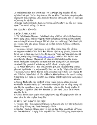 . Sôphôni trình bày một Đức Chúa Trời là Đấng Công bình khi đối xử
nghiêm khắc với Giuđa cũng như các dân tộc khác. Tuy nhiên, ông cũng cho
mọi người thấy một Đức Chúa Trời đầy tình yêu sẽ ban cho dân sót của Ngài
một tương lai kỳ diệu.
. Sứ điệp của Sôphôni chỉ dành cho vương quốc Giuđa vì lúc bấy giờ, vương
quốc Ysơraên đã không còn tồn tại.
Bài 72: SÁCH SÔPHÔNI
I. BỐI CẢNH LỊCH SỬ
1. Từ Êxêchia đến Manase : Êxêchia đã cùng với Êsai và Michê đưa dân sự
trở về cùng Chúa, phá hủy việc thờ hình tượng khắp vương quốc Giuđa thì
con trai ông là Manase lên ngôi đã khôi phục tất cả những gì Êxêchia đã phá
đổ. Manase cho xây lại các nơi cao và các bàn thờ của Kêmóc, Minhcôm,
Baanh và Attạttê . . .
. Tuy nhiên, cuộc đời của Manase là một bằng chứng hùng hồn về lòng
thương xót của Đức Chúa Trời. Sau 55 năm trị vì trong gian ác, Manase đã
bị bắt làm tù binh sang Asyri. Tại đó, trong sự “hoạn nạn”của mình, ông đã
ăn năn, trở lại cùng Chúa (IISu 2Sb 33:12-13) và Đức Chúa Trời đã ban
nước lại cho Manase. Manase đã cố gắng sửa đổi lại những điều ác của
mình, nhưng ảnh hưởng xấu đã mạnh hơn ảnh hưởng tốt: Con trai ông là
Amôn đã đẩy mạnh thờ hình tượng suốt 2 năm trị vì ngắn ngủi.
2. Từ Amôn đến Giôsia : Sau khi Amôn bị giết, dân sự giết những kẻ mưu
phản và lập Giôsia, con trai Amôn lên làm vua, lúc ấy Giôsia chỉ mới 8 tuổi.
Tuy nhiên, Giôsia đã bắt đầu tìm kiếm Chúa lúc ông 16 tuổi. Với sự giúp đỡ
của Giêrêmi, Sôphôni và nữ tiên tri Hunđa, Giôsia đã đưa dân sự trở về cùng
Chúa trong một cuộc cải cách tôn giáo triệt để nhất trong lịch sử vương quốc
Giuđa :
a. Giôsia đã cho phá hủy các hình tượng và đền thờ của chúng trong cả
Giuđa lẫn Ysơraên dù lúc ấy Ysơraên chỉ còn một ít dân sót sống chung với
các dân tộc ngoại bang. Vua cho thanh tẩy và tu sửa đền thờ để tổ chức lễ
Vượt Qua vĩ đại nhất kể từ thời Samuên. Cả dân sự từ Giuđa lẫn Ysơraên
đều đến dự lễ.
b. Giôsia đã tìm được quyển sách luật pháp và dạy dỗ luật pháp cho dân sự
đem lại sự ăn năn và phục hưng lớn.
II. TÍNH ĐỘC ĐÁO VÀ SỨ ĐIỆP
1. Tính độc đáo : Bảng gia phổ thật dài của Sôphôni cho biết tiên tri Sôphôni
thuộc dòng dõi quý tộc, thuộc hoàng tộc Giuđa.
2. Sứ điệp : Sôphôni bắt đầu sách với một sứ điệp đáng kinh khiếp về “ngày
của Đức Giêhôva”, là ngày đoán phạt khi Đức Chúa Trời giáng thạnh nộ trên
 