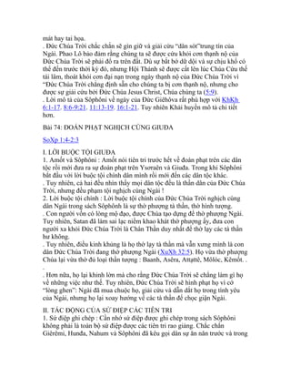 mát hay tai họa.
. Đức Chúa Trời chắc chắn sẽ gìn giữ và giải cứu “dân sót”trung tín của
Ngài. Phao Lô bảo đảm rằng chúng ta sẽ được cứu khỏi cơn thạnh nộ của
Đức Chúa Trời sẽ phải đổ ra trên đất. Dù sự bắt bớ dữ dội và sự chịu khổ có
thể đến trước thời kỳ đó, nhưng Hội Thánh sẽ được cất lên lúc Chúa Cứu thế
tái lâm, thoát khỏi cơn đại nạn trong ngày thạnh nộ của Đức Chúa Trời vì
“Đức Chúa Trời chẳng định sẵn cho chúng ta bị cơn thạnh nộ, nhưng cho
được sự giải cứu bởi Đức Chúa Jesus Christ, Chúa chúng ta (5:9).
. Lời mô tả của Sôphôni về ngày của Đức Giêhôva rất phù hợp với KhKh
6:1-17. 8:6-9:21. 11:13-19. 16:1-21. Tuy nhiên Khải huyền mô tả chi tiết
hơn.
Bài 74: ĐOÁN PHẠT NGHỊCH CÙNG GIUĐA
SoXp 1:4-2:3
I. LỜI BUỘC TỘI GIUĐA
1. Amốt và Sôphôni : Amốt nói tiên tri trước hết về đoán phạt trên các dân
tộc rồi mới đưa ra sự đoán phạt trên Ysơraên và Giuđa. Trong khi Sôphôni
bắt đầu với lời buộc tội chính dân mình rồi mới đến các dân tộc khác.
. Tuy nhiên, cả hai đều nhìn thấy mọi dân tộc đều là thần dân của Đức Chúa
Trời, nhưng đều phạm tội nghịch cùng Ngài !
2. Lời buộc tội chính : Lời buộc tội chính của Đức Chúa Trời nghịch cùng
dân Ngài trong sách Sôphônh là sự thờ phượng tà thần, thờ hình tượng.
. Con người vốn có lòng mộ đạo, được Chúa tạo dựng để thờ phượng Ngài.
Tuy nhiên, Satan đã làm sai lạc niềm khao khát thờ phượng ấy, đưa con
người xa khỏi Đức Chúa Trời là Chân Thần duy nhất để thờ lạy các tà thần
hư không.
. Tuy nhiên, điều kinh khủng là họ thờ lạy tà thần mà vẫn xưng mình là con
dân Đức Chúa Trời đang thờ phượng Ngài (XuXh 32:5). Họ vừa thờ phượng
Chúa lại vừa thờ đủ loại thần tượng : Baanh, Asêra, Attạttê, Môlóc, Kêmốt. .
.
. Hơn nữa, họ lại khinh lờn mà cho rằng Đức Chúa Trời sẽ chẳng làm gì họ
về những việc như thế. Tuy nhiên, Đức Chúa Trời sẽ hình phạt họ vì cớ
“lòng ghen”: Ngài đã mua chuộc họ, giải cứu và dẫn dắt họ trong tình yêu
của Ngài, nhưng họ lại xoay hướng về các tà thần để chọc giận Ngài.
II. TÁC ĐỘNG CỦA SỨ ĐIỆP CÁC TIÊN TRI
1. Sứ điệp ghi chép : Cần nhớ sứ điệp được ghi chép trong sách Sôphôni
không phải là toàn bộ sứ điệp được các tiên tri rao giảng. Chắc chắn
Giêrêmi, Hunđa, Nahum và Sôphôni đã kêu gọi dân sự ăn năn trước và trong
 