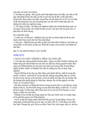 sáu năm cải cách của Giôsia.
2. Sứ điệp rao giảng : Khi quyển sách luật pháp được tìm thấy, các tiên tri đã
dạy luật pháp Chúa cho dân sự bất cứ nơi nào họ đi đến. Chắc hẳn điều
Giôsia đọc được được tìm thấy trong Phục truyền đoạn 28 và 29 và có lẽ đây
là đề tài trọng tâm của các bài giảng dạy của các tiên tri thời bấy giờ với
những lời cảnh cáo nghiêm trọng.
3. Tác động sứ điệp : Sứ điệp của Sôphôni dành cho Giuđa đã đóng một vai
trò quan trọng trong việc chuẩn bị dân sự cho việc làm mới lại giao ước và
phá diệt các hình tượng.
III. LỜI KÊU GỌI
1. Cảnh cáo về thời giờ : Sôphôni kêu gọi dân sự nhóm hiệp lại để ăn năn
trước mặt Chúa trước khi bị Chúa hình phạt.
2. Kêu gọi : Sôphôni kêu gọi dân sự hãy tìm kiếm Đức Giêhôva, tìm kiếm sự
công bình và tìm kiếm sự nhu mì. Điều đó sẽ giải cứu họ khỏi cơn thạnh nộ
hầu đến.
Bài 75: SỰ ĐOÁN PHẠT CÁC NƯỚC
SoXp 2:4-15
I. NGÀY CỦA ĐỨC GIÊHÔVA TRÊN CÁC DÂN TỘC
1. Các dân tộc chung quanh bị đoán phạt : Ngày của Đức Giêhôva không chỉ
dành riêng cho dân Giuđa mà còn cho các dân tộc chung quanh Giuđa. Đạo
quân của Nêbucátnếtsa sẽ càn quét mọi quốc gia trong miền Trung Đông,
nghĩa là điều Amốt và Sôphôni nói tiên tri chẳng bao lâu sẽ được ứng
nghiệm.
. Người Philitin là kẻ thù của dân Chúa suốt nhiều thế kỷ, nhất là trong đời
Saulơ và Đavít. Amốt đã tố cáo họ bắt lấy những cộng đồng dân sự và bán
họ làm nô lệ, nên họ sẽ bị tận diệt, xứ họ sẽ dành cho dân sót của Giuđa. Họ
đã chứng kiến nhiều phép lạ Chúa làm, nhưng vẫn cứ thù nghịch với dân
Chúa và với chính Chúa !
. Hai dân Ammôn và Môáp đã sinh ra trong sự loạn luân và cứ tiếp tục trong
khuôn mẫu ấy. Sự thờ hình tượng của họ thật dâm đãng và đồi bại. Vì cớ họ
đã kiêu ngạo và làm nhục dân Chúa nên xứ sở của họ sẽ bị hoang vu và sẽ
thuộc về dân sót của Chúa.
. Êthiôpi (Cúc) là dân tộc hùng mạnh lúc bấy giờ, kiểm soát cả Aicập cũng
sẽ bị giết bởi gươm của Nêbucátnếtsa.
. Asyri là dân tộc hùng mạnh nhất thời bấy giờ tại Trung Đông. Ninive đã
từng được Giôna đến kêu gọi ăn năn vào năm 780 TC và đã được cứu khỏi
hủy diệt. Nhưng bây giờ, họ lìa xa Đức Chúa Trời, kiêu ngạo, độc ác, nên họ
 