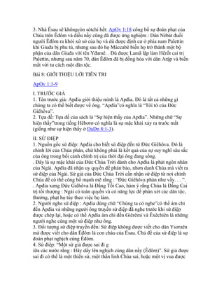 3. Nhà Êsau sẽ khôngcòn sótchi hết: ApOv 1:18 công bố sự đoán phạt của
Chúa trên Êđôm và điều nầy cũng đã được ứng nghiệm : Dân Nêbát đuổi
người Êđôm ra khỏi xứ sở của họ và dù được định cư ở phía nam Palettin
khi Giuđa bị phu tù, nhưng sau đó họ Máccabê biến họ trở thành một bộ
phận của dân Giuđa với tên Yđamê. . Dù được Lamã lập làm Hêrốt cai trị
Palettin, nhưng sau năm 70, dân Êđôm đã bị đồng hóa với dân Arập và biến
mất với tư cách một dân tộc.
Bài 8: GIỚI THIỆU LỜI TIÊN TRI
ApOv 1:1-9
I. TRƯỚC GIẢ
1. Tên trước giả: Apđia giới thiệu mình là Apđia. Đó là tất cả những gì
chúng ta có thể biết được về ông. “Apđia”có nghĩa là “Tôi tớ của Đức
Giêhôva”.
2. Tựa đề: Tựa đề của sách là “Sự hiện thấy của Apđia”. Những chữ “Sự
hiện thấy”trong tiếng Hêbơrơ có nghĩa là sự mặc khải xảy ra trước mắt
(giống như sự hiện thấy ở DaDn 8:1-3).
II. SỨ ĐIỆP
1. Nguồn gốc sứ điệp: Apđia cho biết sứ điệp đến từ Đức Giêhôva. Đó là
chính lời của Chúa phán, chứ không phải là kết quả của sự suy nghĩ sâu sắc
của ông trong bối cảnh chính trị của thời đại ông đang sống.
. Đây là sự mặc khải của Đức Chúa Trời dành cho Apđia là phát ngôn nhân
của Ngài. Apđia đã nhận uy quyền để phán bảo, nhơn danh Chúa mà viết ra
sứ điệp của Ngài. Sứ giả của Đức Chúa Trời cần nhận sứ điệp từ nơi chính
Chúa để có thể công bố mạnh mẽ rằng : “Đức Giêhôva phán như vầy. . . ”.
. Apđia xưng Đức Giêhôva là Đấng Tối Cao, hàm ý rằng Chúa là Đấng Cai
trị tối thượng : Ngài có toàn quyền và có năng lực để phán xét các dân tộc,
thưởng, phạt họ tùy theo việc họ làm.
2. Người nghe sứ điệp : Apđia dùng chữ “Chúng ta có nghe”có thể ám chỉ
đến Apđia và những người ông truyền sứ điệp đã nghe trước khi sứ điệp
được chép lại, hoặc có thể Apđia ám chỉ đến Giêrêmi và Êxêchiên là những
người nghe cùng một sứ điệp như ông.
3. Đối tượng sứ điệp truyền đến: Sứ điệp không được viết cho dân Ysơraên
mà được viết cho dân Êđôm là con cháu của Êsau. Chủ đề của sứ điệp là sự
đoán phạt nghịch cùng Êđôm.
4. Sứ điệp: “Một sứ giả được sai đi g
iữa các nước rằng : Hãy dấy lên nghịch cùng dân nầy (Êđôm)”. Sứ giả được
sai đi có thể là một thiên sứ, một thần linh Chúa sai, hoặc một vị vua được
 
